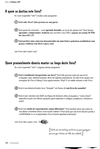 Use a Cabeça JSP




A quem se destina este livro?
          Se você responder "sim" a todas estas perguntas:


          (1) Você   sabe Java? (não precisa ser um guru)


          ® Você gosta de consertar - você aprende     fazendo, ao invés de apenas ler? Você deseja
               aprender, compreender,    lembrar   dos servlets e dos JSPs e passar no exame SCWD
               for Java EE 1.5?


          ® Você prefere     uma conversa descontraída       em uma festa a palestras   acadêmicas   sem
               graça e tediosas este livro é para você.


          este livro não é para você.




Quem provavelmente deveria manter-se longe deste livro?
          Se você responder "sim" a alguma destas perguntas:



          (!) Você é totalmente  inexperiente em Java? Você não precisa estar em um nível
               avançado, mas, definitivamente, deve ter alguma experiência. Se não tiver, pegue um
               exemplar do Use a Cabeça! Java agora mesmo. Hoje! E só então retome a este livro.



          ® Você é um desenvolvedor     Java "forçado" em busca de um livro de consulta?


          ® Você é um veterano     em J2EE em busca de técnicas ultra-avançadas e "como-fazer"
               específicos para servidores, projetos para empresas e códigos complexos, robustos e
               reais?



          @ Você tem medo      de experimentar coisas diferentes? Você prefere fazer um canal no
               seu dente a misturar listras num tecido xadrez? Você acha que um livro técnico perde a
               credibilidade se os componentes Java tiverem aparência humana?


          este livro não é para você.




xx
 