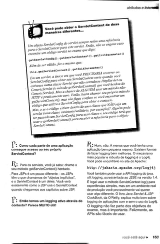 atributos   ef



                       Você pode obter o ServletContext de duas
                       maneiras diferentes .••

                                              let sempre retém uma referência
            Um objeto ServletConjig do serv        let. Então, não se engane caso
            para o ServletContextserv e
                           'digo palratnesotee;~:eque diga:
            encontre um co                                  tInitParameter ()
                                tservletContext() .ge
            getServletConfig()
                             .ge
            Além de ser válido, faz o mesmo que:
                                           I itparameter O
               .     tservletcontext() .get n
             thJ.s . ge                         , PRECISARIA recorrer ao
                              ,.    vez que voce                   d      ê
             Em um servlet, a UJ1lca          letContext seria quan o voc
             ServletConjig para obt~r S~~t~::: não estendesse HttP~ervl~t oUd
             estivesse numa class; erv etServletContextO que voce ~er ou _o
              GenericServlet (o metodo g        d ALGUÉM usar um metodo n~o-
              GenericServlet). Mas a chan;eC e basta chamar seu próprio metodo
              HTTP é praticamente zero. _ n ao,       '+"so se você encontrar um
                                 os      nao jique conJ~
              getServletContext   ,ma 1 C ifi para obter o contexto.
              código que utiliza o Serv et on gd        a classe que NÃO seja um
                 as e se o código estiver dentr~ . e.u.m or exemplo)? Alguém pode
              ~r:let (uma classe assistente/utllztarw~~lasse e seu código terá que
               ter passado um ServletConjig para e~er a referência para o objeto
               usar o getServletContextO para rece
               ServletContext.




Y:     Como cada parte de uma aplicação               1: Hum,     não. A menos que você tenha uma
 consegue acesso ao seu próprio                        aplicação bem pequena mesmo. Existem formas
 ServletContext?                                       de fazer logging bem melhores. O mecanismo
                                                       mais popular e robusto de logging é o Log4j.
                                                       Você pode encontrá-Ia no site do Apache:
 1:  Para os servlets, você já sabe: chame o
                                                       http://jakarta.apache.org/logj4j
 seu método getServletContextO herdado.
~Para JSPs é um pouco diferente - os JSPs              Você também pode usar a API logging do java.
 têm o que chamamos de "objetos implícitos",           util.logging, acrescentada ao J2SE na versão 1.4.
 e o ServletContext é um deles. Você verá              É legal usar o método ServletContext logO para
 exatamente como o JSP usa o ServletContext            experiências simples, mas em um ambiente real
 quando chegarmos aos capítulos sobre JSP.             de produção você provavelmente vai querer
                                                       usar algo diferente. O livro Java Servtet & JSP
                                                       CookBook, da Q'Reilly, explica muito bem sobre
Y:    Então temos um logging ativo através do          logging de aplicações com e sem o uso do Log4j.
 contexto? Parece MUITO útil!
                                                       O logging não faz parte dos objetivos do
                                                       exame, mas é importante. Felizmente, as
                                                       APls são fáceis de usar.




                                                                                você está   aqui..   163
 