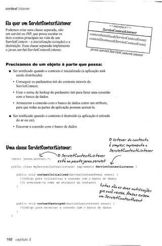 context listener




Ela quer Ult ServletCotttextListet1er                           r                     <: <:interfaee> >
Podemos criar uma classe separada, não
                                                                ~          ServletContextListener
um servlet ou JSP, que possa escutar os
dois eventos principais na vida de um                            eontextlnitialized(s,                                           _
ServletContext - a inicialização (criação) e a                   eontextDestroyed(s:rvletContextEvent)
destruição. Essa classe separada implementa                                            rvletContextEvent)
o javax.servlet.ServletContextListener.                           Javax.servlet S
                                                                                . ervletContextL· lstener                        J
Precisamos de um objeto à parte que possa:
  • Ser notificado quando      o contexto    é inicializado (a aplicação está
      sendo distribuída).

     • Conseguir os parâmetros init do contexto através do
       Serv letContext.

     • Usar o nome de lookup do parâmetro init para fazer uma conexão
       com o banco de dados.

     • Armazenar a conexão com o banco de dados como um atributo,
       para que todas as partes da aplicação possam acessá-la.

  • Ser notificado quando o contexto é destruído (a aplicação é retirada
      do ar ou cai).
     • Encerrar a conexão com o banco de dados.



                                                                                       f) Ils-fePlf!1'    JiJ CiJPI-feX+tJ

                                                                                       é s""'Y'les:      t"'Y'leJr;fi!PI-I-ati
                                                                                       Sel'lIle.fC6P1-k x+t-i's-kl1el'



   public     class    MyServletContextListener         implements    ServletContextListener


       public    void    contextlnitialized(ServletContextEvent                 event)          {
          l/código para inicializar a conexão com o banco                      de dados
          l/e armazená-la como um atributo do contexto
                                                                          l.sf..           '"
                                                                                   iltS SI!l6 4,S j
                                                                                                    m;VI4S    "'6   1,1"        '"
                                                                                  u •••
                                                                         <f.Vft
                                                                         (J        <ICe
                                                                                  •.   l'eceJ,e          A        rIT1CtJ.t:.t'JeS
                                                                                                                            .J

                                                                        v~ Sf!I'V1e.fC.·L xrive ",I-
                                                                                      <lI1"1f':
                                                                                                ~as eX"J,eJr;
       public    void    contextDestroyed(ServletContextEvent                 event)       {
            l/código    para   encerrar     a conexão   com o banco    de dados




166 capítulo 5
 
