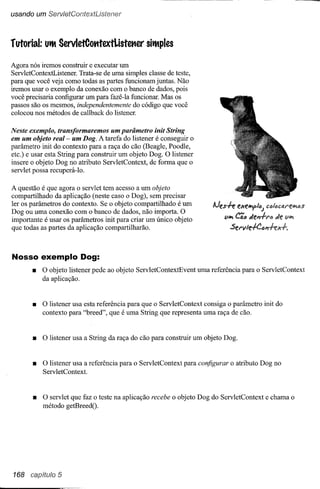 usando um ServletContextListener



rufarial:   UtMServletCatttextListetler         sitMples

Agora nós iremos construir e executar um
ServletContextListener. Trata-se de uma simples classe de teste,
para que você veja como todas as partes funcionam juntas. Não
iremos usar o exemplo da conexão com o banco de dados, pois
você precisaria configurar um para fazê-Ia funcionar. Mas os
passos são os mesmos, independentemente do código que você
colocou nos métodos de callback do listener.

Neste exemplo, transformaremos um parâmetro init String
em um objeto real - um Dog. A tarefa do listener é conseguir o
parâmetro init do contexto para a raça do cão (Beagle, Poodle,
etc.) e usar esta String para construir um objeto Dog. O listener
insere o objeto Dog no atributo ServletContext, de forma que o
servlet possa recuperá-Io.

A questão é que agora o servlet tem acesso a um objeto
compartilhado da aplicação (neste caso o Dog), sem precisar
ler os parâmetros do contexto. Se o objeto compartilhado é um
                                                                         lJes.fe eJc(!~/{)J CfI/{)ctU"(!iI'I{)S
Dog ou uma conexão com o banco de dados, não importa. O
                                                                              ViI'I Cã., tl.f!I7.f.I'Ó JtI! ViI'I
importante é usar os parâmetros init para criar um único objeto
que todas as partes da aplicação compartilharão.                                Sel'vle.fC~#1hx.f..



Nosso exemplo Dog:
       •    O objeto listener pede ao objeto ServletContextEvent    uma referência para o ServletContext
            da aplicação.


       •    O listener usa esta referência para que o ServletContext consiga o parâmetro init do
            contexto para "breed", que é uma String que representa uma raça de cão.


       •    O listener usa a String da raça do cão para construir um objeto Dog.


       •    O listener usa a referência para o ServletContext para configurar o atributo Dog no
            Serv letContext.



       •    O servlet que faz o teste na aplicação recebe o objeto Dog do ServletContext e chama o
            método getBreed().




168 capítulo 5
 