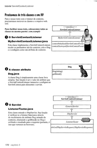 tutoria I ServletContextUstener



Precisatltos   de três classes     e Utlt 1111
Para o nosso teste com o listener de contexto,
precisaremos escrever as classes e o arquivo web.
xml.
                                                                      <<interfaee> >
Para facilitar nosso teste, colocaremos todas as                  ServletContextListener
classes no mesmo pacote: eom.example                                         .L:::,.
                                                                                I
                                                                                I

o   O ServletContextListener
                                                                                I

                                                                MyServletContextListener
   MyServletContextListener.java
                                                         eontextlnitialized(ServletContextEvent)
   Esta classe implementa o ServletContextListener,      eontextDestroyed(ServletContextEvent)
   recebe os parâmetros init do contexto, cria o Dog
   e o configura como um atributo de contexto.




e   A classe atributo
                                                         Dog(string)
                                                                             Dog


   Dog.java                                              getBreedO
   A classe Dog é simplesmente uma classe Java
   simples. Sua função é ser o valor do atributo que
   o ServletContextListener instancia e configura no
   ServletContext para alimentar o servlet.




                                                                        <<interfaee> >
                                                                    ServletContextListener


e     O Servlet
                                                                          GenericServlet
    ListenerTester.java
    Esta classe estende o HttpServlet. Sua função
    é verificar se o listener funcionou através                            HttpServlet
    do recebimento do atributo Dog oriundo do
    contexto, chamando o getBreedO no Doge
    exibindo o resultado para a resposta (portanto, é
    isso que veremos no browser).
                                                        doGet(HttpServletRequest,HttpServletResponse)




170             5
 