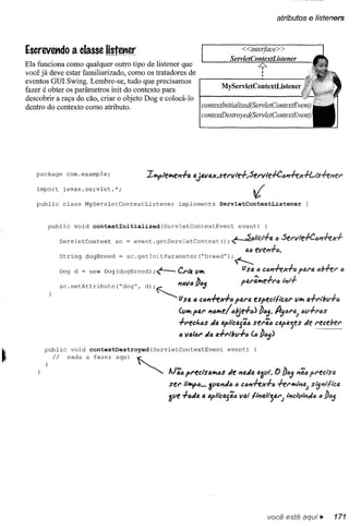 atributos e listeners



Escrevetldo a classe listetter                                                     <<interfaee> >
                                                                              ServletContextListener
Ela funciona como qualquer outro tipo de listener que                           4'-
                                                                                 I
você já deve estar familiarizado, como os tratadores de                          I
eventos GUl Swing. Lembre-se, tudo que precisamos
                                                                MyServletContextListener
fazer é obter os parâmetros init do contexto para
descobrir a raça do cão, criar o objeto Dog e colocá-lo
dentro do contexto como atributo.                       eontextlnitialized(ServletContextEvent)
                                                                   eontextDestroyed(ServletContextEvent)




    paekage     eom.example;
                                              IlI!iflelVle~.f4 4j4V4Jf.serv1e.f.Serv1e-!-C4"iex.f!-lsie'fer
    import     javax.servlet.*;
                                                                                       ~
    publie     elass    MyServletContextListener          implements      ServletContextListener



       publie     void    contextInitiali.zed        (ServletContextEvent        event)     (

              ServletContext       se = event. getServletContext           (); ~altclflA        a   Servle-!-Ca"ffJf+
                                                                                    IA"eve".f".
              String    dogBreed    = se.getlnitParameter("breed");~
              Dog d = new Dog (dogBreed);<--              erl4 UIVI                US4" c()"iexfIJ            pfJ.NJ.
                                                                                                                    IJbier iJi
                                                .         'fava Da,;              parã..efra        I;'''.f
              se.setAttribute("dog",          d),~                 v
                                                          U.1'4a c()"ieX+a 1'41"4especilicfl.r UIVI .fribu.fa
                                                                                                  4
                                                          (UIVI '.1" "alVle!a!de.faJ Daj. A'jara; aufl"cs
                                                              1
                                                          .fl"ect,cs JfI. 4pli"cfJ.j';asel"ãa CIAj>4jeS receber
                                                                                                       Je
                                                          a V4/al" Ja fl.fl"l6u.fa (iJiDiJij)
      publie     void    contextDestroyed(ServletContextEvent                event)     (


         Ii     nada    a fazer    aqui   ~
                                                       lJ';fJ preciS41V1t;$ "fl.J4 fJ.3Ui. ) DfJj ~ã()pl"ectsfJ.
                                                                           Je            (
                                                       ser Illfl{>fJ••3UfJ.'fJfJ
                                                                   •           fJct>"ieJf.ffJ ierlVll;'a., slj'flli'cfJ.
                                                                               v4ll,;'alijfJ.I"J ·,;'clt,,;'JfJ a
                                                       3ue .ffJJ •• IAj>llc4jÃt>




                                                                                             você está aqui ~            171
 