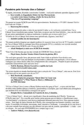 Parabéns pelo formato Use a Cabeça!
    "É rápido, irreverente, divertido e envolvente. Cuidado - você pode realmente aprender alguma coisa!"
       -   Ken Arnold, ex-Engenheiro Sênior da Sun Microsystems
           e co-autor (com James Gosling, criador do Java) do livro
           "The J ava Programming Language"

    "Eu passei no exame SCBCD com 94% de aproveitamento. Realmente, o 'P! EJB' é demais! Eu li o
    livro todo em 10 dias ..."
       -   Basavaraj   Devershetty

(   " ... a única maneira de saber o valor de um tutorial é saber se ele realmente ensinará bem. Use a
    Cabeça! Java é excelente para ensinar. Tudo bem, eu pensei que ele fosse bobinho ... mas, me dei conta
    de que estava aprendendo os tópicos totalmente, à medida que avançava pelo livro."
    "O estilo do Use a Cabeça! Java tomou meu aprendizado, digamos, mais fácil."
          - slashdot (análise do site honestpuck)

    "Eu jamais poderia imaginar que alguém pudesse rir enquanto lesse um livro de TI! Usando o material
    do Use a Cabeça! EJB eu consegui uma ótima pontuação (91 %) e estabeleci um recorde mundial
    como o mais jovem SCBCD, com 14 anos de idade."
       - Afsah Shafquat (o mais novo SCBCD do mundo)

    "Esse livro é tão bacana que me deu vontade de CHORAR! Estou chocado."
       - Floyd Jones, Escritor Técnico Sênior/Garoto da piscina, BEA

    "Se você quer aprender Java, não procure mais: bem-vindo ao primeiro livro técnico com
    características GUI! Com seu formato revolucionário e elaborado com perfeição, o livro oferece
    vantagens que outros títulos sobre Java simplesmente não conseguem ... Prepare-se para um passeio
    realmente extraordinário pelo universo Java."
        - Neil R. Bauman, Diretor Executivo e capitão da Geek
            Cruises (www.GeekCruises.com)

    "Se existe alguém no mundo familiarizado com o conceito do 'Use a Cabeça!', este sou eu. Este livro
    é tão bom que eu me casaria com ele na TV!"
        - Rick Rockwell, comediante.
            O noivo original do programa "Quem Quer Se Casar com
            um Milionário?" ("Who Wants to Marry a Millionaire"),
            da FOX Television

    "O Use a Cabeça! Java é como o Monty Python meets the gang offourl ... o texto está tão bem
    dividido entre quebra-cabeças e histórias, questionários e exemplos, que você obtém uma abrangência
    quehenhum livro de informática conseguiu até agora."
        - Douglas Rowe, Comunidade de Usuários de Java, Columbia.

    "'Use a Cabeça! Java' ... dá um novo significado à frase de marketing da O'Reilly: 'Existe um
    O'Reilly para isso'z. Eu o escolhi, pois muitas outras pessoas que eu admiro o classificaram como
    'revolucionário' e eu descrevi uma técnica totalmente diferente para este livro. Eles estavam (estão)
    certos ... Sem fugir do típico formato da O'Reilly, eles conseguiram um formato científico, mas bem
    aceito. O resultado é divertido, irreverente, atuiü, interativo e brilhante ... A sensação de ler este livro é
    a de estar sentado bem próximo aos alto-falantes em uma sala de reunião, aprendendo - e rindo - com
    os colegas ... Se você quer ENTENDER Java, compre logo o seu."
        - Andrew Pollack, www.thenorth.com
 
