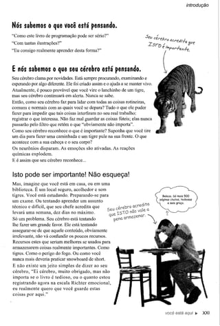 introdução




Nós sabemos o que você está pensando.
"Como este livro de programação pode ser sério?"
"Com tantas ilustrações?"
"Eu consigo realmente aprender desta forma?"



E nós sabemos o que seu cérebro está pensando.
Seu cérebro clama por novidades. Está sempre procurando, examinando e
esperando por algo diferente. Ele foi criado assim e o ajuda a se manter vivo.
Atualmente, é pouco provável que você vire o lanchinho de um tigre,
mas seu cérebro continuará em alerta. Nunca se sabe.
Então, como seu cérebro faz para lidar com todas as coisas rotineiras,
comuns e normais com as quais você se depara? Tudo o que ele puder
fazer para impedir que tais coisas interfiram no seu real trabalho:
registrar o que interessa. Não faz mal guardar as coisas fúteis; elas nunca
passarão pelo filtro que retém o que "obviamente não importa".
Como seu cérebro reconhece o que é importante? Suponha que você tire
um dia para fazer uma caminhada e um tigre pule na sua frente. O que
acontece com a sua cabeça e o seu corpo?
Os neurônios disparam. As emoções são ativadas. As reações
químicas explodem.
E é assim que seu cérebro reconhece ...


Isto pode ser importante! Não esqueça!
Mas, imagine que você está em casa, ou em uma
biblioteca. É um local seguro, acolhedor e sem
tigres. Você está estudando. Preparando-se para
um exame. Ou tentando aprender um assunto
técnico e difícil, que seu chefe acredita que
levará uma semana, dez dias no máximo.
Só um problema. Seu cérebro está tentando
lhe fazer um grande favor. Ele está tentando
assegurar-se de que aquele conteúdo, obviamente
irre1evante, não vá confundir os poucos recursos.
Recursos estes que seriam melhores se usados para
armazenarem coisas realmente importantes. Como
tigres. Como o perigo do fogo. Ou como você
nunca mais deveria praticar snowboard de short.
E não existe um jeito simples de dizer ao seu
cérebro, "Ei cérebro, muito obrigado, mas nào
importa se o livro é tedioso, ou o quanto estou
registrando agora na escala Richter emocional,
eu realmente quero que você guarde estas
coisas por aqui."



                                                                                 você está       ~   XXI
 