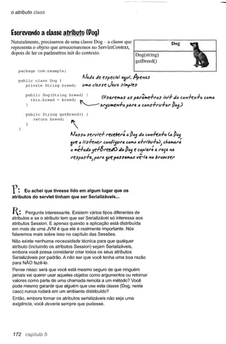 o atributo c/ass



Escrevet1do a classe atributo (Uog)
Naturalmente, precisamos de uma classe Dog - a classe que                                         Dog
representa o objeto que armazenaremos no ServletContext,
depois de ler os parâmetros init do contexto.             Dog(string)
                                                          getBreedO

   package     com.example;

   public class Dog {                     Alada de especl'al 4~V". A-pel7fJ.S
      private String breed;               vltla classe Java sl"Ify>les




       public    String   getBreed()


             return   breed;   ""

                               Al6SSI.i     Sfrvle-f. recebel": 6])65 d6     clurhJ6            V.])65
                               3Vf!"      Its-h:~r   C617115Vl"4 C61tl1.i a+l"tbv+~)         et.41t'>A1":

                               " ltlé+ad65e-f.8I"eell!O       "6])65 e (;6f"4r:      111   1"4j4 174

                               resp'cs+a.,ftJ.1"4 3ve f6SS41t6S vê-/4         I7D   br6wser




f:     Eu achei que tivesse lido em algum lugar que os
atributos do servlet tinham que ser Serializáveis ...



1:     Pergunta interessante. Existem vários tipos diferentes de
atributos e se o atributo tem que ser Serializável só interessa aos
atributos Session. E apenas quando a aplicação está distribuída
em mais de uma JVM é que ele é realmente importante. Nós
falaremos mais sobre isso no capítulo das Sessões.
Não existe nenhuma necessidade técnica para que qualquer
atributo (incluindo os atributos Session) sejam Serializáveis,
embora você possa considerar criar todos os seus atributos
Serializáveis por padrão. A não ser que você tenha uma boa razão
para NÃO fazê-Ia.
Pense nisso: será que você está mesmo seguro de que ninguém
jamais vai querer usar aqueles objetos como argumentos ou retornar
valores como parte de uma chamada remota a um método? Você
 pode mesmo garantir que alguém que use esta classe (Oog, neste
caso) nunca rodará em um ambiente distribuído?
Então, embora tornar os atributos serializáveis não seja uma
exigência, você deveria sempre que pudesse.




 172 caoi'tu}o5
 