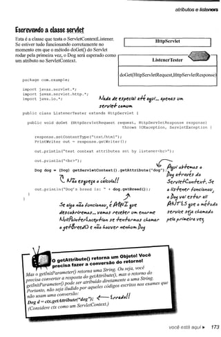 atributos    e lístenelS


Escrevet1do a classe servlet
Esta é a classe que testa o ServletContextListener.                                HtipServlet
Se estiver tudo funcionando corretamente no
momento em que o método doGetO do Servlet
rodar pela primeira vez, o Dog será esperado como
um atributo no ServletContext.                                                    ListenerTester


                                                             doGet(HttpServletRequest,HttpServletResponse)
   package     com.example;

   import    javax.servlet.*;
   import    javax.servlet.http.*;
   import    java.io.*;
                                                 Ai."" "e especta/ a-# aJlIl •••~el74S lI~
                                                 sel'v/el- C6/t1l1/t1
   public    class     ListenerTester      extends    HttpServlet

      public    void    doGet   (HttpServletRequest          request,       HttpServletResponse    response)
                                                               throws       IOException,   ServletException

         response.setContentType("text/html");
         PrintWriter   out = response.getWriter();

         out.println("test          context    attributes      set by listener<br>");



          out.println("<br>");                                                      ~
                                                                        .                lr.,.lIt 6!rk~6s     6
         Dog dog = (Dog) getServletContext(}                 .getAttr1bute("dog"};~U                   /
                         7                                                              //65 a-l-n.vf.s    d{J
                          :.. Ai';6 eSJlIf.ja 6 c:/CY/6f!                               SeI'VIe+e6~J.                   Se
          out. println ("Dog' s breed         is: " + dog. getBreed ());                 6   /ls+el7f,F' -IlII1Ci611(J(Jj
                                                               .p                        " !J65 VIJ.tes-l-al' alt
                                                     é
                         Se 4'56 17';6-IlIl1t:l611IJYj 1r~IJI JlIe                       IrAiríS    allf. () ~é+()ti()
                         tif.SC6bl""'e~6S •••Vfl.~6S recebel' lI/tI el7tJrhle            serv,i:e sr.;tl ct.a~tlti6
                         AillIlRs,irhl'íxcerl·t'1I7   se +e17-1-'U'hlfJSt.ahllJ.l'
                                                                       c                 pe/fJ. l'lm.etl"fI.ve;
                                                                                              p
                         65e-l-8reetiO      e l"Jã6t.6wer    l"Jel"Jf"y~
                                                                       !J65




                     o getAttributeO   retorna_
                   precisa fazer a conversao
                                                       un;.~~~~:;~:~Cê
                                                           .      "
                             O    orna uma String. Ou seja, voce
     Mas o getInitParameter
                    t    resposta o ge tAttributeO ' mas o retorno .
                               retd                             S do
     precisa conver er a             'buído diretamente a uma trmg.
     getlnitParameterO pode ser atrl      1 s códigos escritos noS exames que
     portanto, não seja iludi~o por aque e
      não usam uma tA "b t ("dog"l' '"
                     conversao:         ~              t:         1I
                                                       '('''fl.d6 ••
      Dog d = ctx.ge ttrl U e       /'
      (Considere ctx como um ServletContext.)



                                                                                             você está aqui       il>'    173
 