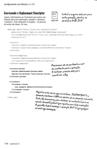 configurando um Iistener no DD



Escrevet1do O Peploytltettt Pescriptor
                                                                          Í-s-h é"       tU'SVt"l6     wd.J(~·J
                                                                                                              !'IU'6.
Agora, informamos ao Container que temos um
                                                                          es+tJ.   4p'tca{;6)        deJ1+,..1J   d6
listener para esta aplicação, usando o elemento       web.xml             dl"'e+:"'k~ wí8-IAlF
<listener>. Este elemento é simples - só precisa
do nome da classe. Só isso.

   <web-app      xmlns=''http://java.sun.com/xml/ns/j2ee''
        xmlns:xsi~''http://www.w3.org/2001/XMLSchema-instance''
        xsi:schemaLocation=''http://java.sun.com/xml/ns/j2ee/web-app_2_4.xsd"
        version="2.4">


      <servlet>
        <servlet-name>ListenerTester</servlet-name>
        <servlet-class>com.example.ListenerTester</servlet-class>
      </servlet>


      <servlet-mapping>
        <servlet-name>ListenerTester</servlet-name>
        <url-pattern>/ListenTest.do</url-pattern>

      </servlet-mapping>                                                                   '" ••"'",'i1t.f
                                                                                                i
                                                      Pl"ecisa",,,s Je          li'" !,((NA"',"

      <context-param>                                  dI> C6I'IffJ(.f6       !,41't1. ti. fJ.p'tCIJ.{;(J.
        <param-name>breed</param-name>
                                                       t>   lls.fe"e'"     p,..eósfJ.    Jele   plJ.f'tI.
        <param-value>Great       Dane</param-value>
                                                       CIJJ1S+f'lIt,..     6 b65
      </context-param>


      <listener>
        <listener-class>
              com.example.MyServletContextListener
        </listener-class>
      </listener>


    </web-app>




174 capítulo 5
 