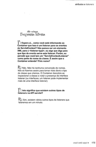 atributos   e lísteners




             1'11'.9   e:x1stem

  YerhUntels Ídl9tétS

r:  Espera aí... como você está informando ao
Container que isso é um listener para os eventos
do ServletContext? Não parece ser um elemento
XML para o <Iistener-type>, ou algo que diga para
que tipo de evento serve este listener. Porém, eu
percebi que você tem um "ServetContextUstener"
como parte do nome da classe. É assim que o
Container entende? Pelo nome?


1: Não.   Não há nenhuma convenção de nomes.
Nós só fizemos assim para tornar mais óbvio o tipo
de classe que criamos. O Container descobre ao
inspecionar a classe e notar a presença da interface
listener (ou interfaces; um listener pode implementar
mais de uma interface listener).



r:   Isto significa que existem outros tipos de
listeners na API servlet?


I..: Sim, existem vários outros tipos de listeners que
 falaremos em um minuto.




                                                          você está aqui ~      175
 
