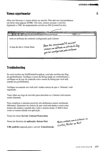 atributos   e Iitlatf•.    Q




VatBOS experitBetttar

Abra seu browser e vamos direto ao servlet. Nós não nos incomodamos
em fazer uma página HTML. Por isso, iremos acessar o servlet,
digitando a URL do mapeamento servlet no DD (ListenTest.do).




  A raça do cão é: Great Dane




rroubleshootit1g
Se você receber um NullPointerException, você não recebeu um Dog
do getAttributeO. Verifique o nome da String usado no setAttributeO e
certifique-se de que ele coincide com o nome da String que você está
usando no getAttributeO.

Verifique novamente seu web.xml e tenha certeza de que o <listener> está
registrado.

Tente olhar nos logs do servidor para descobrir se o listener está mesmo
sendo chamado.

Para complicar o máximo possível, nós atribuímos nomes sutilmente
diferentes. Queremos ter certeza de que você está atento a como estes
nomes são usados e quando dar a eles o mesmo nome. É difícil dizer
Como os nomes afetam sua aplicação.

Nome da classe Servlet: ListenerTester.class

Nome do diretório da aplicação: IistenerTest

URL padrão mapeada para o servlet: ListenTest.do




                                                                           você está aQui ~       177
 