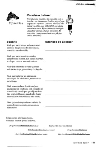 atributos   e lisrefUI


                          Escolha o listener
                          Correlacione o cenário da esquerda com a
                          interface do listener (no final da página) que
   E'){etclc19S
          J o             suporta tal objetivo. Use cada interface uma
                          única vez. (Sim, nós SABEMOS que ainda
                          não vimos essas. Veja como você consegue
                          descobrir apenas olhando os nomes. As
                          respostas começam nesta mesma página,
                          então não olhe!)


Cenário                                          Interface do Listener
Você quer saber se um atributo em um
contexto da aplicação foi adicionado,
removido ou substituído.


Você quer saber quantos usuários
concorrentes existem. Em outras palavras,
você quer rastrear as sessões ativas.

Você quer saber todas as vezes que uma
solicitação chegar, para então poder logá-Ias.


Você quer saber se um atributo da
solicitação foi adicionado, removido ou
substituído.

Você tem uma classe de atributo (uma
classe para um objeto que será colocado em
um atributo) e você quer que objetos deste
tipo sejam notificados quando eles forem
associados ou removidos de uma sessão.


Você quer saber quando um atributo de
sessão foi acrescentado, removido ou
substituído.




Selecione as interfaces abaixo.
Use cada listener apenas uma vez.

   HttpSessionAttributeListener                      Serv2etRequestListener

                          Ht~SessionBindingListener                        HttpSessionListener

           Serv2etContextAttributeListener                      Serv2etRequeStAttributeListeoer




                                                                                 você está aqui...     181
 