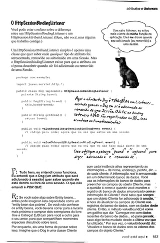 atributos   e liStel'lelS


o HttpSessiot1Jit1dit'gUstet1er
Você pode estar confuso sobre a diferença
entre um HttpSessionBindingListener   e um
HttpSessionAttributeListener. (Bem, não você, mas alguém
que trabalha contigo.)

Um HttpSessionAttributeListener     simples é apenas uma
classe que quer saber onde qualquer tipo de atributo foi
acrescentado, removido ou substituído em uma Sessão. Mas
oHttpSessionBindingListener     existe para que o atributo em
si possa descobrir quando ele foi adicionado ou removido
de uma Sessão.

   package      com.example;

   import      javax.servlet.http.*;

   public class Dog implements         HttpSessionBindingListener
      private String breed;

        public Dog(String breedJ
          this.breed~breed;



        public String getBreed()
          return breed;



        public void     valueBound(HttpSessionBindingEvent event) {
          Ii  código    para rodar agora que eu sei que estou em uma           sessão



       public void      valueUnbound(HttpSessionBindingEvent event) {
          Ii código     para rodar agora que eu sei que eu não faço mais
    sessão                                                                //     nparte
                                                                                     /I
                                                                                          de uma
                                                                                                   n
                                              íles v·/-;/tu", a patavNJ. nba(l"" e v"lIl:Iv,," para
                                                     n J            n                 n
    }
                                              tltjer   atllclimaila   e re"'l:IvtiJa"e .
                                                                    &li




                                                       com cada instância ativa representando as

f:    Tudo bem, eu entendi como funciona.
Eu entendi que o 009 (um atributo que será
                                                       informações - de nome, endereço, pedido, etc. -
                                                       de cada cliente. A informação real é armazenada
                                                       em um determinado banco de dados. Você
adicionado à sessão) quer saber quando ele             usa as informações do banco de dados para
está dentro ou fora de uma sessão. O que não           preencher os campos do objeto Cliente, mas
entendi é POR QUE.                                     a questão é como e quando você mantém o
                                                       registro do banco de dados sincronizado comai(

I:    Se você sabe algo sobre Entity beans ...
então pode imaginar esta capacidade como um
                                                       informação do Cliente? Você sabe que sempre
                                                       que um objeto Cliente for adicionado à sessão.
                                                       é hora de atualizar os campos do Cliente nos
"entity bean dos pobres". Se você não conhece          registros do banco de dados, com os dados deste
os entity beans, você deveria correr para a livraria   cliente. Então, o método valueBoundO é como
mais próxima e comprar dois exemplares do livro        um gatilho que diz: "Carregue-me com dados
Use a Cabeça! EJB (um para você e outro para           recentes do banco de dados ... só para garantir;
o seu amor, para que compartilhem momentos             caso algo tenha mudado desde a última vez. que
especiais discutindo sobre isso).                      fui utilizado." Por sua vez, o valueUnboundO diz:
Por enquanto, eis uma forma de pensar sobre            "Atualize o banco de dados com os valores dos
isso: imagine que o Oog é uma classe Cliente           campos do objeto Cliente."

                                                                                você está aqui..         183
 