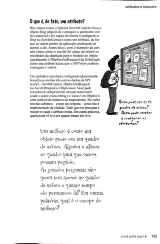 atributos    e listeners


o que él de fatol      UtM   atributo?
Nós vimos como o listener ServletContext criou o
objeto Dog (depois de conseguir o parâmetro init
do contexto) e foi capaz de inserir (configurar) o
Dog no ServletContext como um atributo, de for
que as outras partes da aplicação pudessem ter
acesso a ele. Antes disso, com o exemplo da cerv
nós vimos como o servlet foi capaz de inserir os
resultados da chamada para o modelo no objeto
(geralmente o HttpServletRequest) da Solicitaçã(
como um atributo (para que o JSP/view pudesse
conseguir o valor).

Um atributo é um objeto configurado (denominado
bound) em um dos três outros objetos daAPI
servlet - ServletContext, HttpServletRequest
(ou ServletRequest) e HttpSession. Você pode
considerá-Io simplesmente um par nome/valor
(onde o nome é uma String e o valor é um Objeto) el
uma variável da instância do mapeamento. Na verda
nós não sabemos - e nem nos importa - como isto é       5/lJehl ptJtle ver esh
implementado de verdade. Tudo que nos preocupa é        3lJa.tlf"6tle tl.yi'slJs?
escopo no qual o atributo existe. Em outras palavras,    5/lJthl patle receber
quem pode vê-Io e por quanto tempo ele vive.
                                                           e c411/ljvra.r 6S
                                                        lI.+rl!;lJ+6s?

       Um                    é C9m9      um

       9bjet9 ptes9 em um 'Luadt9
       de                AJ,buém 9 atlx9u
       n9 'Luadt9 pata 'Lue 9utt9S
        p9ssélm pe,b~19ç
        As ,btandes petb'unt{l,')sã9:
        'Luem tem ae(~S5,9 'Luadl"9
                         a9
        de aV1595e 'Luélnt9temp9
       ele petmaneee            lá? Em 9utl"aS
                       é
        pahtvtas, 'LuQ1 9 e5C9p9 d9
        éttl"lbut9?




                                                         você está aqui..           185
 