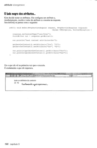 attribute Sln'1ngieni9sS



o lado   negro dos atributos ...
Kim decide testar os atributos. Ele configura um atributo e,
imediatamente, recebe o valor do atributo e o mostra na resposta.
Seu doGetO se parece com o seguinte:

      public   void   doGet(HttpServletRequest            request, HttpServletResponse    response)
                                                               throws IOException,  ServletException

          response.setContentType(~text/html");
          PrintWriter   out ~ response.getWriter();

          out.println(~test        context   attributes<br>")";

          getServletContext()    .setAttribute(~foo",           ~22");
          getServletContext   () .setAttribute (~bar",          ~42");

          out.println (getServletContext          () .getAttribute(~foo"));
          out.println(getServletContext()            .getAttribute(~bar"));




Eis o que ele vê na primeira vez que o executa.
É exatamente o que ele esperava.




           teste os atributos do contexto
            22 42
                      íxa+a""e-rl-e"   Sve espera"""s".




190 capítulo 5
 