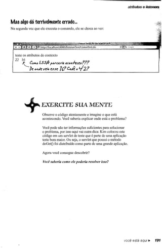 atributos    e lísterlefJi


Mas algo dá terrivelmente           errado ...
Na segunda vez que ele executa o comando, ele se choca ao ver:




   teste os atributos do contexto
   22 16
        I--. C"Ift" í.SS/} p"l"cp.l"laac""./-ecev???
              be ""t/e Vf!.16 esse 7(? Caiê " 2? ti



         +            EXERCITE SUA MENTE
                      Observe o código atentamente e imagine o que está
                      acontecendo. Você saberia explicar onde está o problema?

                      Você pode não ter informações suficientes para solucionar
                      o problema, por isso aqui vai outra dica: Kim colocou este
                      código em um servlet de teste que é parte de uma aplicação
                      teste bem maior. Ou seja, o servlet que possui o método
                      doGetO foi distribuído como parte de uma grande aplicação.

                      Agora você consegue descobrir?

                       Você saberia como ele poderia resolver isso?




                                                                              você está        aqui.      191
 