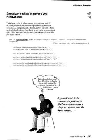 atributos e 1istenêf8




Sittcrottizar o lItétodo de serviço é ullta
PtSSIMA idéia

Tudo bem, então já sabemos que sincronizar o método
de serviço vai detonar a nossa capacidade de processo
simultâneo, mas protegerá a thread, certo? Dê uma olhada
neste código legítimo e verifique se ele evitaria o problema
que o Kim teve com o atributo do contexto sendo trocado
por outro servlet ...

   public synchronized      void   doGet(HttpServletRequest        request,       HttpServletResponse
   response)
                                                         throws    IOException,          ServletException

        response.setContentType(~text/html");
        PrintWriter   out ~ response.getWriter();

        out.println(~test      context   attributes<br>");

        getServletContext()     .setAttribute(~foo",      ~22");
        getServletContext()     .setAttribute(~bar",      ~42");

        out.println (getServletContext       () .getAttribute(~foo"»);
        out.println(getServletContext()         .getAttribute(~bar");




                                                                  o ave IItlcê Qct.a?      IS+6
                                                                  ctl"stt'itJ.t':   (I !>t'c!;leifltJ. tJ
                                                                                                     d
                                                                  k;,"",,? c!;serlle "tJvQifltPrf-e c
                                                                    ,                                  N
                                                                  C(ldijtl   t 0.$ fijVt'4S)   CiJ,Sc"ac
                                                                  -fe"t.a ctt'iejtJ..




                                                                                        você está aquí ••   195
 