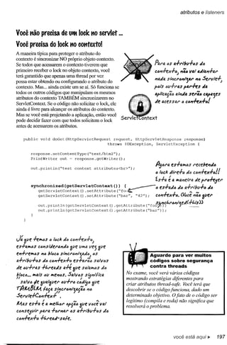 atributos e iísteners



Você MO precisa de UIM loek .,0 servlet ...

Você precisa do loek .,0 ootttexto!
A maneira típica para proteger o atributo do
contexto é sincronizar NO próprio objeto contexto.
Se todos que acessarem o contexto tiverem que                                         Pt4l'a tJS a.frlbfrl-tJs       «4
primeiro receber o lock no objeto contexto, você                                      C417+ex.fa; 174av.,. .«l.".f41'
terá garantido que apenas uma thread por vez
possa estar obtendo ou configurando o atributo do                                     "t1.«4 si"I7C1'4"lj4r       "4 SerlllffJ
contexto. Mas ... ainda existe um se aí. Só funciona se                               p6is tJlI.fI'U      pfJ.rffS     «4
todos os outros códigos que manipulam os mesmos
atributos do contexto TAMBÉM sincronizarem no                                         4p/'CfJ.jQtJ4''"11«4ser44 c4p.jes
                                                                                      «e aces SI'U' " C4,,-fex+4!
ServletContext. Se o código não solicitar o lock, ele
ainda é livre para alcançar os atributos do contexto.
Mas se você está projetando a aplicação, então você
pode decidir fazer com que todos solicitem o lock
antes de acessarem os atributos.

       public    void   doGet(HttpServletRequest              request, HttpServletResponse    response)
                                                           throws IOException,   ServletException    (

          response.setContentType("text/htrnl");
          PrintWriter   out = response.getWriter();

          out.println("test         context       attributes<br>");
                                                                                      Ajara    es.fa"'4s   I"ecde,,«a
                                                                                      a 14CI: «'''ffa   da CM-hx+4!!
                                                                                      1..s+fJ.é a "'4I7el"4      de pl"iJ-hjel'
          synchronized (getServletContext (» {
             getServletContext() .setAttribute("fo(~                  .   ~"es.fa«a                    «6 a+l"lbll+a
                                                                                                            ~ ".            «a
                getServletContext        () .setAttribute      ("bar",    "42");      C6,,-hX.f4.       ~ce      1746Õller

                out.println(getServletContext()                                   S.e."C/,,1"417"'f.e«( _
                                                               .getAttribute("foo)JJ;          J     +/,,;-S))
                out.println (getServletContext              () .getAttribute("bar"»;




J: 3ve -hJf1CS C IIJcl: dIJ 3ve lI"'tl Vej
es+aJf1óS ca"sfiJerlll7«6
                            clá"hx+c;
                                                    Ôlle
e"+l'e"'4S     "a bl6C4 SIi1CI"617lia«,,; IJS                                      Aguarde para ver muitos
1J.-/-"i"bV-i-4S«6 CM-hx+"     esl-al"Qa safo"as                                   códigos sobre segurança
                                                                                   contra threads
«e 6v-/-l'aS -/-/"I"f!!a«s a#                      da
                                  ÔVf!!S13.I"'al!Vlas
                                                                    No exame, você verá vários códigos
1;14c6 lf'I(Jf$ aV 1f'If!!"6S. Sall/as I $lof"11lc4
II •••                                     v                        mostrando estratégias diferentes para
  $1.l1/1Jle ôIJlJ.lõvel" aV+1"6 C6«ij6 óve                         criar atributos thread-safe. Você terá que
rAM.$z./Lt        IaS. sPlcl'a""ja{ã(J      176                     descobrir se o código funciona, dado um
Sf!!l"lIle-/-Cal7-hJc+    •                                         determinado objetivo. O fato de o código ser
li 4        I. I                   IV              •••
                                                                    legítimo (compila e roda) não significa que
J'VI.as es-rfJ. e a lf'Ielt.fJr IJPSIlIJôIJe I/fJce vai             resolverá o problema.
C(J"Sf!!iV'" pal"lJ. +IJI'''o.l'' as o.:.J.l"lbv+IJS «6
CIJ,,-hx-/-ó +t.reo.d- sale.



                                                                                                  você está aqui ~                197
 