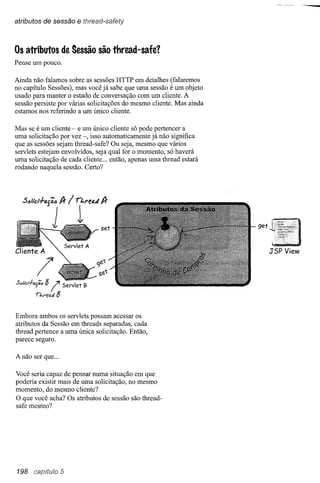atributos de sessão            e thread-safety


Os atributos de Sessão são thread-safe?
Pense um pouco.

Ainda não falamos sobre as sessões HTTP em detalhes (falaremos
no capítulo Sessões), mas você já sabe que uma sessão é um objeto
usado para manter o estado de conversação com um cliente. A
sessão persiste por várias solicitações do mesmo cliente. Mas ainda
estamos nos referindo a um único cliente.

Mas se é um cliente - e um único cliente só pode pertencer a
uma solicitação por vez -, isso automaticamente já não significa
que as sessões sejam thread-safe? Ou seja, mesmo que vários
servlets estejam envolvidos, seja qual for o momento, só haverá
uma solicitação de cada cliente ... então, apenas uma thread estará
rodando naquela sessão. Certo?




                                                                      get



                                                                            JSP View




Sólicl-l-"'jí!"   8
           n.f'~o.tl8
                      !   Servlet B



Embora ambos os servlets possam acessar os
atributos da Sessão em threads separadas, cada
thread pertence a uma única solicitação. Então,
parece seguro.

A não ser que ...

Você seria capaz de pensar numa situação em que
poderia existir mais de uma solicitação, no mesmo
momento, do mesmo cliente?
O que você acha? Os atributos de sessão são thread-
safe mesmo?




198 capitulo 5
 