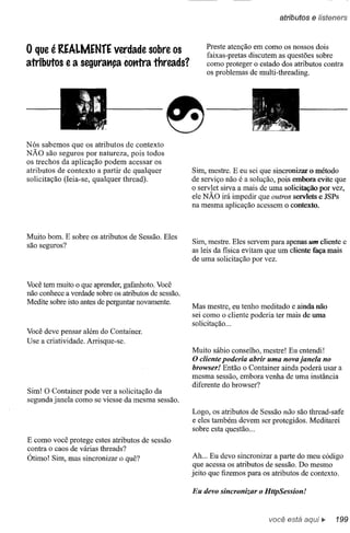 atributos   e lísteners


                                                          Preste atenção em como.os nossos dois
o que é REAlMENrE verdade sobre os                        faixas-pretas discutem as questões sobre
atributos e a segura.,ça comra threads?                   como proteger o estado dos atributos contra
                                                          os problemas de multi-threading .


                                                                                 •
                                                                         ;. f,            .
                                                                                "l i j~;;o

                                                                          Ji'    :%,~-<       ~~ ~
                                                                                 •


Nós sabemos que os atributos de contexto
NÃO são seguros por natureza, pois todos
os trechos da aplicação podem acessar os
atributos de contexto a partir de qualquer            Sim, mestre. E eu sei que sincronizar o método
solicitação (leia-se, qualquer thread).               de serviço não é a solução, pois embora evite que
                                                      o servlet sirva a mais de uma solicitação por vez,
                                                      ele NÃO irá impedir que outros servlets e JSPs
                                                      na mesma aplicação acessem o contexto.



Muito bom. E sobre os atributos de Sessão. Eles
são seguros?                                          Sim, mestre. Eles servem para apenas um cliente e
                                                      as leis da fisica evitam que um cliente faça mais
                                                      de uma solicitação por vez.


Você tem muito o que aprender, gafanhoto. Você
não conhece a verdade sobre os atributos de sessão.
Medite sobre isto antes de perguntar novamente.
                                                      Mas mestre, eu tenho meditado e ainda não
                                                      sei como o cliente poderia ter mais de uma
                                                      solicitação ...
Você deve pensar além do Container.
Use a criatividade. Arrisque-se.
                                                      Muito sábio conselho, mestre! Eu entendi!
                                                      O cliente poderia abrir uma nova janela no
                                                      browser! Então o Container ainda poderá usar a
                                                      mesma sessão, embora venha de uma instância
                                                      diferente do browser?
Sim! O Container pode ver a solicitação da
segunda janela como se viesse da mesma sessão.
                                                      Logo, os atributos de Sessão não são thread-safe
                                                      e eles também devem ser protegidos. Meditarei
                                                      sobre esta questão ...
E como você protege estes atributos de sessão
contra o caos de várias threads?
Ótimo! Sim, mas sincronizar o quê?                    Ah ... Eu devo sincronizar a parte do meu código
                                                      que acessa os atributos de sessão. Do mesmo
                                                      jeito que fizemos para os atributos de contexto.

                                                      Eu devo sincronizar o HttpSession!


                                                                                     você está
 