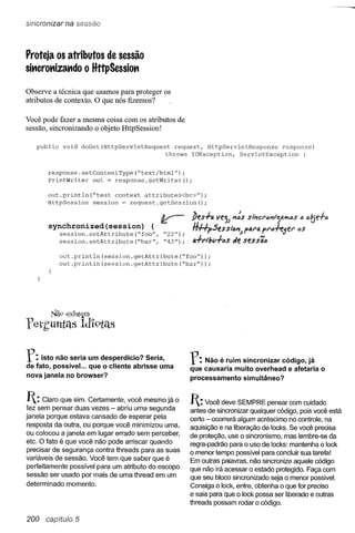 sincronizar na sessão



Proteja os atributos de sessão
si.,crot'tiza.,do o HttpSessio.,

Observe a técnica que usamos para proteger os
atributos de contexto. O que nós fizemos?

Você pode fazer a mesma coisa com os atributos de
sessão, sincronizando o objeto HttpSession!

   public   void   doGet(HttpServletRequest      request, HttpServletResponse    response)
                                              throws IOException,   ServletException    {


       response.setContentType(~text/html")     ;
       PrintWriter   out = response.getWriter();

       out.println(~test    context attributes<br>");
       HttpSession   session = request.getSession();


                                                       lJes+a    ve")) It':s sl"ncI"IJltt")alYoas   ;t)   al(je+a
       synchronized(session)              {
            session.setAttribute(~foo",       ~22n);   H#pses     Si6ltJ PfJ.1"4
                                                                               PI"()+e5el" 6S
            session.setAttribute(~bar", ~42");         tJ.+d!JV+6S oie sessã6

            out.println(session.getAttribute(~foo"»;
            out.println(session.getAttribute(~bar"»          ;




        Nil9 ex1st~m
feth'untls         ldí'9tas


r:   Isto não seria um desperdício? Seria,
de fato, possível... que o cliente abrisse uma
                                                       r:  Não é ruim sincronizar código, já
                                                       que causaria muito overhead e afetaria o
nova janela no browser?                                processamento simultâneo?


1: Claro que sim. Certamente,  você mesmo já o        1: Você deve SEMPRE       pensar com cuidado
fez sem pensar duas vezes - abriu uma segunda          antes de sincronizar qualquer código, pois você está
janela porque estava cansado de esperar pela           certo - ocorrerá algum acréscimo no controle, na
 resposta da outra, ou porque você minimizou uma,
                                                       aquisição e na liberação de locks. Se você precisa
ou colocou a janela em lugar errado sem perceber,      de proteção, use o sincronismo, mas lembre-se da
etc. O fato é que você não pode arriscar quando        regra-padrão para o uso de locks: mantenha o lock
 precisar de segurança contra threads para as suas     o menor tempo possível para concluir sua tarefa!
variáveis de sessão. Você tem que saber que é          Em outras palavras, não sincronize aquele código
perfeitamente possível para um atributo do escopo      que não irá acessar o estado protegido. Faça com
sessão ser usado por mais de uma thread em um
                                                       que seu bloco sincronizado seja o menor possivel.
determinado momento.
                                                       Consiga o lock, entre, obtenha o que for preciso
                                                       e saia para que o lock possa ser liberado e outras
                                                       threads possam rodar o código.

200   capítulo 5
 