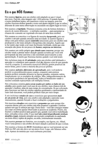 Use   a   Cabeça JSP




Eis       O   que NÓS fizemos:
                                                                                  Ro<:hd'~ttltf


Nós usamos figuras, pois seu cérebro está adaptado ao que é visual,
não texto. Para ele, uma imagem vale 1.024 palavras. E quando figuras
e textos trabalham juntos, nós inserimos o texto na imagem, pois seu
cérebro funciona melhor quando o texto está dentro daquilo a que se refere,   I
diferente de estar numa observação ou escondido em algum lugar no texto.
Nós usamos a repetição. Dizemos a mesma coisa de formas distintas e
através de meios diferentes - e múltiplos sentidos -, para aumentar as
chances de o assunto ser registrado em mais de uma área cerebral.                 W<wd<;::ligners~
                                                                                  Quthere ..•


Nós usamos os conceitos e as figuras de maneira inesperada, pois seu
cérebro é ativado quando encontra uma novidade. E usamos figuras e
idéias com pelo menos algum conteúdo emocional, pois seu cérebro está
predisposto a dar mais atenção à bioquímica das emoções. Aquilo que
te faz sentir algo tende a ser mais facilmente lembrado, ainda que esta
sensação não passe de um pouco de humor, surpresa ou interesse.
Nós usamos um estilo próprio que simula uma conversa, porque seu
cérebro tende a prestar maior atenção quando acredita que você está
participando d~ uma conversa e não assistindo passivamente a uma
apresentação. E assim que funciona mesmo quando você está lendo.
Nós incluímos mais de 40 atividades, pois seu cérebro está habituado a
aprender e a relembrar mais quando você faz alguma coisa do que quando
você lê a respeito. E colocamos exercícios dificeis, porém possíveis de
serem feitos, pois é como a maioria das pessoas prefere.
Nós usamos métodos diferentes de aprendizado, pois você poderia
preferir os procedimentos passo a passo, enquanto outra pessoa
poderia preferir entender primeiro as figuras grandes, enquanto outras,
simplesmente ver os exemplos de códigos. Mas, independentemente da
sua própria preferência de aprendizado, todos se beneficiam vendo o
mesmo conteúdo representado sob múltiplas formas.
Nós colocamos assuntos para serem usados por ambos os lados do seu
cérebro, pois quanto mais você usar do seu cérebro, mais chances terá de
aprender e lembrar, além de mais tempo de concentração. Já que colocando
para funcionar um lado do cérebro significa geralmente a oportunidade do
outro lado descansar, você poderá produzir mais por mais tempo.
E nós incluímos estudos de caso e exercícios que apresentam mais
de um ponto de vista, pois seu cérebro está adaptado a aprender mais
intensamente, quando forçado a fazer avaliações e julgamentos.
Nós inserimos desafios com exercícios eperguntas que nem sempre têm
respostas diretas, pois seu cérebro está mais propenso a aprender e lembrar
quando tem que se esforçar por algo. Pense nisso - você não consegue manter
seu corpo em forma apenas observando as pessoas na academia. Porem, nós
fizemos o melhor possível para garantir que, quando você estiver trabalhando
duro, será pelas coisas certas. E que você não estará desperdiçando nenhum
dendrito a mais, tentando entender um exemplo complicado ou analisando
um texto dificil, repleto de jargões, ou então, extremamente resumido.
Nós usamos pessoas nas histórias, nos exemplos, nas figuras, etc. Afinal,
você é uma pessoa e seu cérebro dá maior atenção a pessoas do que a coisas.
Nós usamos a técnica do 80/20. Entendemos que se você pretende ser um
PhD em JSP, este não deve ser seu único livro. Logo, não falamos sobre
tudo. Apenas da matéria que você realmente precisará.



XXIV
 