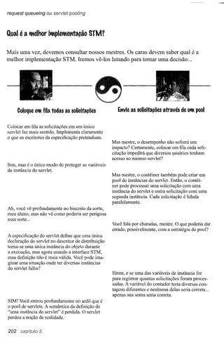 request queueing ou serviet poofing



Qual    éa   Ittelhor ilttplelttetttação    SfM1

Mais uma vez, devemos consultar nossos mestres. Os caras devem saber qual é a
melhor implementação STM. Iremos vê-Ios lutando para tomar uma decisão ...




       Coloque e'ft fila todas as solicitações          Ettvie as solicitações   através de U'ft pool


Colocar em fila as solicitações em um único
servlet faz mais sentido. Implementa claramente
o que os escritores da especificação pretendiam.
                                                     Mas mestre, o desempenho não sofrerá um
                                                     impacto? Certamente, colocar em fila cada soli-
                                                     citação impedirá que diversos usuários tenham
                                                     acesso ao mesmo servlet?
Sim, mas é o único modo de proteger as variáveis
de instância do servlet.
                                                     Mas mestre, o contêiner também pode criar um
                                                     pool de instâncias do servlet. Então, o contêi-
                                                     ner pode processar uma solicitação com uma
                                                     instância do servlet e outra solicitação com uma
                                                     segunda instância. Cada solicitação é lidada
                                                     paralelamente.
Ah, você vê profundamente no biscoito da sorte,
meu aluno, mas não vê como poderia ser perigosa
essa sorte ...
                                                     Você fala por charadas, mestre. O que poderia dar
                                                     errado, possivelmente, com a estratégia do pool?
A especificação do servlet define que uma única
declaração do servlet no descritor de distribuição
toma-se uma única instância do objeto durante
a execução, mas agora usando a interface STM,
essa definição não é mais válida. Você pode ima-
ginar uma situação onde ter diversas instâncias
do servlet falha?
                                                     Hmm, e se uma das variáveis de instância for
                                                     para registrar quantas solicitações foram proces-
                                                     sadas. A variável do contador teria diversas con-
                                                     tagens diferentes e nenhuma delas seria correta ...
                                                     apenas sua soma seria correta.
SIM! Você entrou profundamente no ardil que é
o pool de servlets. A semântica da definição de
"uma instância do servlet" é perdida. O servlet
perdeu a noção de realidade.


202     capítulo 5
 
