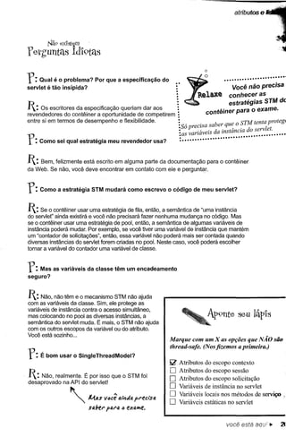 atributos     e



retguntétS
          l'li'l9 exlst~m
                     Id'i9tétS


r:    Qual é o problema?
servlet é tão insípida?
                               Por que a especificação             do       ·.
                                                                            ·
                                                                            ·
                                                                                                 .........................

                                                                                                  Você não precisa
                                                                            ·
                                                                            ·                    conheceras
                                                                                                 estratégias STM de
1: Os escritores      da especificação queriam dar aos      :
                                                                                         contêiner para o exame.
revendedores      do contêiner a oportunidade de competirem:
entre si em termos de desempenho             e flexibilidade.               :         .    b        o SrM tenta protegI
                                                                            •Só preclsa sa er que                1
                                                                            :•as vanav eis da instância do serv et.
                                                                                    ., •
r:   Como sei qual estratégia        meu revendedor             usa?
                                                                             :                              •• ••••••••••
                                                                                                             .




1: Bem, felizmente está escrito em alguma parte da documentação para o contêiner
da Web. Se não, você deve encontrar em contato com ele e perguntar.



r:   Como a estratégia       STM mudará como escrevo                    o código   de meu servlet?


1: Se o contêiner usar uma estratégia de fila, então, a semântica de "uma instância
do servlet" ainda existirá e você. não precisará fazer nenhuma mudança no código. Mas
se o contêiner usar uma estratégia de. pool, então, a semântica de algumas variáveis de
instância poderá mudar. Por exemplo, se você tiver uma variável de instância que mantém
um "contador de solicitações", então, essa variável não poderá mais ser contada quando
diversas instâncias do servlet forem criadas no pool. Neste caso, você poderá escolher
tomar a variável do contador uma variável de classe.



Y: Mas as variáveis         da classe têm um encadeamento
seguro?


1: Não, não têm e o mecanismo      STM não ajuda
com as variáveis da classe. Sim, ele protege as
variáveis de instância contra o acesso simultâneo,
mas colocando no pool as diversas instâncias, a
semântica do servlet muda. E mais, o STM não ajuda
com os outros escopos da variável ou do atributo.
Você está sozinho ...
                                                                        Marque com um X as opções que NÃO são
                                                                        thread-safe. (Nos fizemos a primeira.)
r:   É bom usar o SingleThreadModel?
                                                                        ~    Atributos   do escopo contexto
                                                                        D    Atributos   do escopo sessão
1: Não, realmente.      É por isso que o STM foi                       D    Atributos   do escopo solicitação
desaprovado      na API do servlet!
                                                                        D    Variáveis   de instância no servlet
                                                                        D    Variáveis locais nos métodos de serviço
                     "'"    M.a.s lIacê .iiul4 preCiSo.                 D    Variáveis estáticas no servlet
                            saber   pfJ.ra   a   eXfJ.iJ'Ie.


                                                                                                  você está aoui •.      21
 