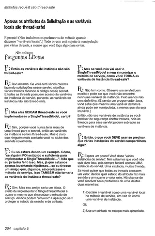 atributos request são thread-safe



Apenas os atributos da Solicita~ãoe as variáveis
locais são thread-safe!

E pronto! (Nós incluímos os parâmetros do método quando
dizemos "variáveis locais".) Todo o resto está sujeito à manipulação
por várias threads, a menos que você faça algo para evitar.

        NQ9   exJst~m
Terh'untels IdJ'9tél8

r:   Então as variáveis de instância não são
thread-safe?
                                                     r:   Mas se você não vai usar o
                                                     SingleThreadModel e nem sincroni~ar o
                                                     método de serviço, como você TORNA as
                                                     variáveis de instância thread-safe?
I:   Isso mesmo. Se você tem vários clientes
fazendo solicitações nesse servlet, significa
várias threads rodando o código desse servlet.       I: Não tem como. Observe     um servlet bem
E todas as threads possuem acesso às variáveis       escrito e pode ser que você não encontre
de instância do servlet, portanto, as variáveis de   nenhuma variável de instância. Pelo menos não
instância não são thread-safe.                       uma definitiva. (E sendo um programador Java,
                                                     você sabe que mesmo uma variável definitiva
                                                     ainda pode ser manipulada, a menos que ela seja
r:   Mas elas SERIAM thread-safe se você
implementasse o SingleThreadModel,   certo?
                                                     imutável.)
                                                      Então, não use variáveis de instância se você
                                                      precisar de segurança contra threads, pois as
                                                      threads para esse servlet podem sobrepor as
I: Sim, porque você nunca teria mais de              variáveis de instância.
uma thread para o servlet, então as variáveis
da instância seriam thread-safe. Mas é claro
que ninguém mais aceitaria você no clube dos
servlets novamente.
                                                     r:    Então, o que você DEVE usar se precisar
                                                      que várias instâncias do servlet compartilhem
                                                      algo?

r:   Eu só estava dando um exemplo. Como,
"se alguém FOI estúpido o suficiente para             I: Espera um pouco! Você disse "várias
implementar o SingleThreadModel. ..". Não que         instâncias do servlel". Nós sabemos que você não
eu já tenha feito isso. Mas, já que estamos           quis dizer isso, pois sempre haverá apenas UMA
apenas levantando hipóteses ... se eu tivesse         instância do servlet. Uma instância, muitas threads.
um amigo que, digamos, sincroni~asseo                 Se você quiser que todas as threads acessem
método de serviço, isso TAMBÉM não tornaria
                                                      um valor, decida qual estado do atributo faz mais
as variáveis de instância thread-safe?                sentido e armazene o valor nele. Há chance de
                                                      você resolver seus problemas de uma destas
                                                      duas maneiras:
I: Sim. Mas seu amigo seria um idiota. O
efeito de implementar o SingleThreadModel é               1) Declare a variável como uma variável local
quase o mesmo que sincronizar o método de                   no método de service, em vez de como
serviço. Ambos podem "arruinar" a aplicação sem             uma variável de instância.
proteger o estado da sessão e do atributo.
                                                         OU

                                                         2) Use um atributo no escopo mais apropriado.




204   capítulo 5
 