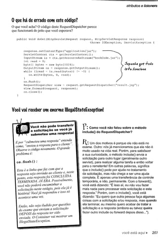 o que há de errado COilteste código?
o que você acha? O código deste RequestDispatcher   parece
que funcionará do jeito que você esperava?

   public   void   doGet(HttpServletRequest     request, HttpServletResponse    response)
                                                       throws IOException,   ServletException


        response.setContentType(~application/jarff);
        ServletContext    ctx ~ getServletContext();
        InputStream   is = ctx.getResourceAsStream(~bookCode.jarff);
        int read ~ o;
        byte[] bytes      new byte[1024];                                     St/ftmkfJ.   ót/E'
        OutputStream   os = response.getOutputStream();                       1"$+"   tt/"d""fJ,
        whi1e «(read ~ is.read(bytes))      !~ -1) {
            oS.write(bytes,   o, read);
        }
        os.flush();
        RequestDispatcher   view ~ request.getRequestDispatcher(~result.jspff);
        view. forward (request, response);
        os. close ();




Você vai receber Uilt ettorilte lIIegalStateExceptiott!


             Você não pode transferir
             a solicitação se você já
                                                 r:   Como você não falou sobre o método
                                                 includeO do RequestDispatcher?
             submeteu uma resposta!

  E por "cubmeteu uma resposta" e~tend~
  como, "enviou a resposta para o cliente .
                                                 1: Um dos motivos      é porque ele não está no
                                                 exame. Outro: nós já mencionamos que ele não é
  Observe o código novamente. O grande           muito usado na vida real. Porém, para satisfazer
  problema é:                                    a sua curiosidade, o método includeO envia a
                                                 solicitação para outro lugar (geralmente outro
   os .flush () ;                                servlet), para realizar alguma tarefa e então voltar
                                                 para o remetente! Em outras palavras, significa
   Esta é a linha que jaz com que a              que o includeO pede por ajuda no tratamento
   resposta seja enviada ao cliente e, ,neste    da solicitação, mas não chega a ser uma ajuda
   ponto esta respostajoi CONCLUIDA.             completa. É apenas uma transferência de controle
   TERMINADA. JÁ ERA. Possivelmente,             temporária, e não, permanente. Com o forwardO,
   você não poderá encaminha~ a          ."      você está dizendo: "É isso aí, eu não vou fazer
    solicitação neste estágio, pOIS.ela ja, e    mais nada para processar esta solicitação e esta
    história! Você já respondeu e ISSOso         resposta." Porém, com o includeO, você está
    acontece uma vez.                            dizendo: "Eu quero que outra pessoa faça algumas
                                                 coisas com a solicitação e/ou resposta, mas quando
                                                 ela terminar, eu mesmo quero acabar de tratar a
    Então, não seja iludido por. q~est~es
                                                 solicitação e a resposta (embora eu talvez queira
    do exame que enviam a solzcltaçao
    DEPOIS da resposta ter sido                  fazer outro include ou forward depois disso ...").
    enviada. O Container vai mostrar um
    IllegalStateException.


                                                                             você está
 