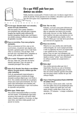 introdução




                                    Eis O que VOCÊ pode fazer para
                                    dominar seu cérebro
                                   Então, fizemos a nossa parte. O resto é com você. As dicas a seguir são o
                                   ponto de partida. Preste atenção no seu cérebro e descubra o que serve e o
              Jef!cá/'h          , que não serve para você. Experimente novidades.
             d          ! " f: C<J!Y4{1P -           ;
              ~" ,J1?1tJ;«elf'tI.   ().  "i!I   Pó/'r",


(1) Vá   devagar. Quanto mais você entender,
    menos terá que memorizar.
                                                           ® Fale. Em voz alta.
                                                                Falando, você ativa uma parte diferente do
    Não leia apenas. Pare e pense. Quando o                     cérebro. Se você estiver tentando entender
    livro perguntar algo, não pule para a resposta.             algo ou aumentar sua chance de recordar
    Imagine que alguém esteja realmente lhe                     mais tarde, leia em voz alta. Melhor ainda,
    fazendo a pergunta. Quanto mais você forçar o               tente explicar isto para outra pessoa em voz
    seu cérebro a pensar, melhores serão as chaTIces            alta. Você aprenderá mais rápido e talvez
    de aprender e recordar.                                     observe idéias que você não havia percebido
                                                                que estavam ali enquanto lia.
® Faça os exerCÍcios. Faça
   anotações.
                                        suas próprias
                                                           Q) Ouça    seu cérebro.
    Nós os colocamos no livro, mas se nós                       Observe se o seu cérebro não está ficando
    resolvermos, vai parecer que alguém está                    sobrecarregado. Se você se pegar passando
    fazendo a ginástica para você. E não basta                  a mão na superficie do livro ou esquecendo
    olhar os exercícios. Use um lápis. Está                     o que acabara de ler, é hora de uma
    provado que a atividade fisica, enquanto se                 pausa. Uma vez que você ultrapasse um
    estuda, pode melhorar o aprendizado.                        determinado ponto, você não aprenderá mais
                                                                rápido se tentar "enfiar" mais informação
@) Leia   a seção "Perguntar não ofende".                       na cabeça e poderá até comprometer o
    Ou seja, todas elas. Elas não são barras                    processo.
    laterais opcionais. Elas s ão parte do
    conteúdo principal! Não as pule.                       ® Sinta    algo!
                                                                Seu cérebro precisa saber que isto é
@ Antes     de ir dormir, faça desta a sua última               importante. Envolva-se com as histórias.
                                                                Crie suas próprias legendas para as fotos.
    leitura. Ou pelo menos a última que lhe
    exija racioCÍnio.                                           Dar um sorriso amarelo quando uma piada
                                                                não tem graça ainda é melhor do que não
    Parte do aprendizado (especialmente a
                                                                esboçar reação.
    transferência para a memória de longa
    duração) acontece depois que você fecha o
    livro. Seu cérebro necessita do seu próprio
    tempo para maior processamento. Se você
                                                           ® de acabar o livro.
                                                             Faça o Teste Preparatório     Final só DEPOIS

    puser uma informação nova durante este                      Se você fizer o teste muito cedo, você não
    tempo de processamento, o que você acabou                   terá uma idéia clara da sua preparação para
    de aprender será perdido.                                   o exame. Espere até sentir que você está
                                                                quase pronto e então faça o teste em, no
@ Beba    água. Muita água.                                     máximo, 135 minutos - o tempo verdadeiro
    Seu cérebro funcionará melhor se receber
                                                                doSCWCD.
    um belo banho. A desidratação (que pode .
    acontecer bem antes de você sentir sede)
    reduz a função cognitiva. A cerveja, ou algo
    mais forte, será bem-vinda quando você
    passar no exame.



                                                                                      você está       •• XXV
 
