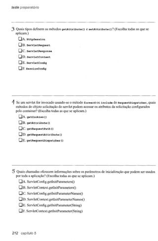 teste preparatório




3 Quais tipos definem os métodos            getAttribute   () e setAttribute   () ? (Escolha todas as que se
    aplicam.)
      elJ.Httpsession
      elB. ServletRequest
      OCo ServletResponse
      elD. ServletContext
      DE. ServletConfig
      elE    SessionConfig




4   Se um servlet for invocado usando-se o método forward ou include do RequestDispatcher,          quais
    métodos do objeto solicitação do servlet podem acessar os atributos da solicitação configurados
    pelo container? (Escolha todas as que se aplicam.)
      QJ. getCookies       ()
      DE.    getAttribute        ()
      elc.   getRequestPath           ()
      DD. getRequestAttribute              ()
      DE. getRequestDispatcher              ()




5' Quais chamadas oferecem informações sobre os parâmetros de inicialização que podem ser usados
    por toda a aplicação? (Escolha todas as que se aplicam.)
      DA     ServletConfig.getlnitParametersO
      D B. Serv letContext.getInitParametersO
      Dc.    ServletConfig.getlnitParameterNamesO
      uD.    ServletContext.getInitParameterNamesO
      DE. ServletConfig.getInitParameter(String)
      DE     ServletContext. getInitParameter(String)




212     capítulo 5
 