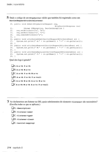 teste creparatório




8 Dado o código de um HttpServlet        válido que também foi registrado como um
  ServletRequestAttributeListener:
   10. pub1ic     void   doGet(HttpServletRequest     req,
                                                       HttpServ1etResponse   res)
   lI.               throws IOException,     ServletException   {
   12.       req.setAttribute(~a",   ~b");
   13.       req.setAttribute(~a", ~c");
   14.       req.removeAttribute(~a");
   15.   }
   16. public void attributeAdded(ServletRequestAttributeEvent        ev) {
   17.   System.out.print(~    A:" + ev.getName()   + ~->" + ev.getValue());
   18. }
   19. public void attributeRemoved(ServletRequestAttributeEvent        ev) {
   20.   System. out .print (~ M:" + ev. getName () + ~->" + ev. getValue ());
   2I. }
   22. public void attributeRep1aced(ServletRequestAttributeEvent        ev) {
   23.   System.out.print(~    P:" + ev.getName(}   + ~->" + ev.getValue());
   24.

  Qual dos logs é gerado?

      C)Pl.A:a->b P:a->b
      C)B. A:a->b M:a->c
      C)C. A:a->b P:a->b M:a->c
      C)D. A:a->b P:a->b P:a->null
      C)E.A:a->b M:a->b A:a->c M:a->c
      C)F.A:a->b M:a->b A:a->c P:a->null




9 Ao declararmos um listener no DD, quais subelementos do elemento <listener>       são necessários?
   (Escolha todas as que se aplicam.)
      CJPl.<description>
      OB. <listener-name>
      CJC. <listener-type>
      CJD.<listener-class>
      CJE. <servlet-mapping>




214    capítulo 5
 