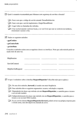 teste preparatório




13    Qual é a maneira recomendada para lidarmos com segurança de servlets e threads?


      DA. Fazer com que o código do servlet estenda ThreadSafeServlet.
      DB. Fazer com que o servlet implemente o SingleThreadMode1.
      Dc.   Logar todas as chamadas dos métodos.
      DD. Usar exclusivamente variáveis locais, e se você tiver que usar as variáveis de instância,
          sincronizar o acesso a elas.



14    Dados os seguintes métodos:
  - ggetCookies
  - getContexPath
  - getAttribute
  Coincida os métodos acima com as seguintes classes ou interfaces. Note que cada método pode ser
  usado mais de uma vez.



     HttpSession

     ServletContext


     HttpServletRequest




15    O que é verdadeiro sobre a interface RequestDispatcher?    (Escolha tudo que se aplica.)


      DA. De seus dois métodos, forward( ) é usado com mais freqüência.
      DB.   Seus métodos têm os seguintes argumentos: recurso, solicitação e resposta.
      De.    Dependendo da classe cujo método cria um RequestDispatcher,      o caminho para o recurso
            a ser enviado mudará.

      DD. Independentemente da classe cujo método cria um RequestDispatcher,         o caminho para o
          recurso a ser enviado NÃO mudará.

      DE.    Se seu servlet chamar RequestDispatcher.forward, poderá enviar sua própria resposta para
            o cliente antes, mas não depois da chamada de envio.




216                5
 