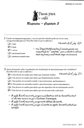 atributos       e listeners




                                                    Pausa pata
                                                    o caté
                                   'R~-~5



1Usando um RequestDispatcher,             o uso de qual dos métodos pode nos levar a uma
  IllegalStateException?           (Escolha todas as que se aplicam.)
    DA. read
    litl"B. flush
    litl"c. write                               lJlj<j(4
                                                       IlIeiafS+a-hf.xce,-h..,,,
                                                                ,    ti                    é
                                                                                          ti catlsada o
                                                                                                      'l.tla"da tllj<ja
                                                                                                                    ,
                                                res,as+tJ.j4       lat     Calj<je+M4 ,41"4 a ette,,+e             (6 lj<je+fJdfJ
    DD. getOutpuStream
                                                Iftlst. 14; tsstJJ       e vacê -h"+4 14;U'          tllj<j   lanli4rd,
    DE. getResourceAsStream




2 Quais  declarações sobre os parâmetros de inicialização do ServletContext                      são verdadeiras?
  (Escolha todas as que se aplicam.)
    litl"A. Eles devem ser usados para dados que raramente mudam.
    DB. Eles devem ser usados para dados que freqüentemente mudam.
    Dc.    Eles podem ser acessados usando o ServletContext.getParameter().
    litl"D. Eles podem ser acessados usando o ServletContext.                  getlni tParameter         () .
    DE. Eles devem ser usados para dados que são específicos de um determinado servlet.
    litl"F. Eles devem ser usados para dados que servem para toda a aplicação.


          A-    a'fã"   $ es+:   'Í7CQN'e.f4.J>(Jr'!JtlfQS'4r~e+ras
                                             f                                    'Í7t+   da Serllfe+Caw!-ex+
            ,    N
              sa" 'M(JS "4 /,(JNJ.lj<j
          Sii:J                  f
                                                 /I i              '
                                                                   e
                                              tl t..(J/I'f"f'fJ,IÍ7er';'icta't"f;tJ.dc.
          A- c'f';c     C es+: lÍ7cCI'I"e.fl; PIJI"3ve es-h Ir!:+IJd(J ,,'ia ex,"s-h.
                        í
          A- af>S';(J es+: 'Í7cal"l"e.fl;f>IJI"1Jtle s~ ei'u"s+e Vir! ól6e+a Sel"lIfe+CIJ,,-hx+                     ,aI"
          apfif:4s';a.




                                                                                               você está                  '"   217
 
