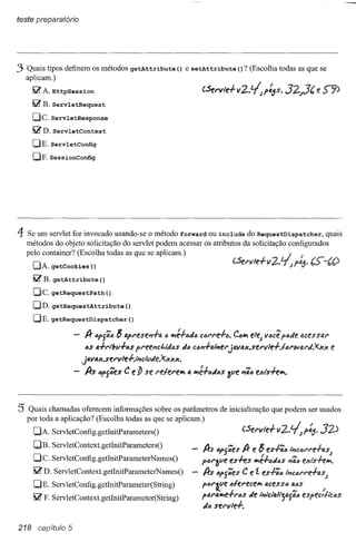 teste preparatório




3 Quais tipos definem os métodos                 getAttribute        () e setAttribute            () ? (Escolha todas as que se
    aplicam.)
      I,;?   A. HttpSession
      I,;?   B. ServletRequest
      OCo ServletResponse
      I,;?   D. ServletContext

      DE. ServletConfig
      DF.sessionconfig




4   Se um servlet for invocado usando-se o método forward ou include do RequestDispatcher,          quais
    métodos do objeto solicitação do servlet podem acessar os atributos da solicitação configurados
    pelo container? (Escolha todas as que se aplicam.)
      DA. getCookies            ()
      I,;?   B. getAttribute        ()
      De. getRequestPath()
      OD. getRequestAttribute                  ()
      DE. getRequestDispatcher                  ()

                        -    Ir IJpjãlJ     8 apl"ese1'l.ffl.   " "",é.fiJiJiJ CM'l"e.ftl.       C,,"'" ele; vlJcê plJJe fl.cesstJ.1"

                             IJS 1J..fI",1;v.fIJS pl"ee"ct.MlJs        iJlJ CI:m.fo.ll1el"jfl.llf1.x.sel"lIlff./lJl"wtJ.I'J.x.xx           e
                            jfl.vfl.x.se I"vle-J-.,;'c/vde.X.xxx.

                        -    Irs     iJpj6eS C e lJ se I"elel'el/ll fi. l/IIé-I-iJiJiJS~ve "ãiJ exi's.fel/ll.



5 Quais chamadas      oferecem informações sobre os parâmetros de inicialização que podem ser usados
    por toda a aplicação? (Escolha todas as que se aplicam.)
      DA. ServletConfig.getlnitParametersO
      DB. ServletContext. getInitParametersO
                                                                                Irs   iJPj6es Ir e 8 es.fãlJ ,;,clJl"I'ehs;
      Dc.        ServletConfig.getInitParameterNamesO
                                                                               piJl"~ve es.fes          l/IIé.fiJJiJS PJãlJexts.fel/ll.
      I,;?   D. ServletContext.get1nitParameterNamesO                     -    Irs   iJpj6eS C e f. es.fQiJ ';'C6I"1'fffl.S;
      DE.       Serv letConfig. getlnitParameter( String)                      plJl"iVe      iJlel"ecel/ll fJ.ceSSIJfl.iJS
                                                                                      l(.    i                           ,..;
      I,;?   F. ServletContext.getInitParameter(String)                       pfl.l'fI."'te-rl"lJs   iJe ';'lci'fI.'i';fl.jfl.lJ espec,llclJS
                                                                               iJ6 sel"vle.f.


218 capítulo 5
 