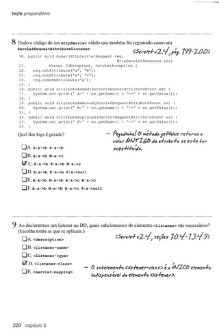 teste preparatório




8 Dado o código de um HttpServlet       válido que também foi registrado como um
  ServletRequestAttributeListener:
   10. pub1ic     void   doGet(HttpServletRequest       req,
                                                                   (.sel"v'dv2..~p~. 799-2.00)
                                                          HttpServletResponse       res)
   1l.               throws IOException,       ServletException    {
   12.       req.setAttribute(~a",     ~b");
   13.       req.setAttribute(~a"r     "e")i
   14.       req.removeAttribute(~a");
   15.   }
   16. pub1ic void attributeAdded(ServletRequestAttributeEvent      ev) {
   17.   System.out.print(~  A:" + ev.getName()    + ~->" + ev.getVa1ue());
   18. }
   19. pub1ic void attributeRemoved(Serv1etRequestAttributeEvent      ev) (
   20.   System.out.print(~  M:" + ev.getName()    + ~->" + ev.getValue());
   2l. }
   22. public void attributeReplaced(ServletRequestAttributeEvent       ev) (
   23.   System.out.print(~  P:" + ev.getName()    + ~->" + ev.getVa1ue());
   24.

  Qual dos logs é gerado?                              Pe5aJ,i,f"a! tJ lt1é-!-~J"5e#altle l"e-f.iJl"J'lf4.
                                                                                                        "
                                                       vs.l~1" IJrlJr'Z/;tJ da 1J.-!-l"iÍ1l1-!-" es-h tal'
                                                                                             se
     DA. A:a->b P:a->b                                 slIbhl-tlida.
     DB. A:a->b M:a->c
     ~e.A:a->b       P:a->b M:a->c
     DD. A:a->b P:a->b P:a->null
     DE.A:a->b       M:a->b A:a->c M:a->c
     DF.A:a->b       M:a->b A:a->c P:a->null




9 Ao declararmos um listener no DD, quais subelementos do elemento <listener>                  são necessários?
   (Escolha todas as que se aplicam.)
     DA. <description>
     DB. <listener-name>
     De. <listener-type>
     ~D.<listener-class>                                                             I     I
                                          O stl/;elelt1eJ'l-!-"<.lfs+enerclass">     e " uAJ'ZCO elelt1en-l-"
     DE. <servlet-mapping>
                                          ,i,di'spens:vel   d6 elelt1f!n';'" <.Ii's+enel'">.




220 capituio 5
 