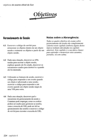 objetivos do exame oficial da Sun




                                &12
                                      06jctiV~f
                                      54;




G-eret1cialtettto de Sessão                         Notas sobre a Abrangência:
                                                     Todos os quatro objetivos do exame sobre
                                                     gerenciamento da sessão são completamente
4.1 Escrever o código do servlet para                cobertos neste capítulo (embora alguns destes
    armazenar os objetos dentro de um objeto         tópicos tenham sido falados no capítulo
    sessão e restaurar os objetos a partir de um     anterior). Este capítulo é a sua única chance
    objeto sessão.                                   para aprender e memorizar estes assuntos;
                                                     portanto, vá com calma:

4.2 Dada uma situação,    descrever as APls
    usadas para acessar   o objeto sessão,
    explicar quando ele   foi criado, descrever os
    mecanismos usados     para destruí-Io e quando
    ele foi destruido.



4.3 Utilizando os listeners da sessão, escrever o
    código para responder a um evento quando
    um objeto é adicionado a uma sessão;
    escrever o código para responder a um
    evento quando um objeto sessão migra de
    uma VM para outra.


4.4 Dada uma situação, descrever qual o
    mecanismo de gerenciamento da sessão o
    Container pode empregar, como os cookies
    podem ser usados para gerenciar as sessões,
    como a reescrita de URL pode ser útil no
    gerenciamento das sessões e escrever o código
    do servlet para executar a reescrita de URL.




224 capitulo 6
 