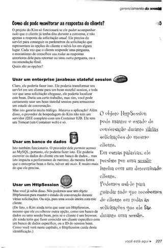 gerenciamento   da ~



COtMO pode tMotlÍtorar as respostas
     ele                                             do eliettte?
o projeto  do Rim só funcionará se ele puder acompanhar
tudo que o cliente já tenha dito durante a conversa, e não
apenas a resposta da solicitação atual. Ele precisa do
servlet para conseguir os parâmetros da solicitação. que
representam as opções do cliente e salvá-Ios em algum
lugar. Cada vez que o cliente responde uma pergunta,
o mecanismo de conselhos usa todas as respostas
anteriores dele para retomar ou uma outra pergunta, ou a
recomendação final.
Quais são as opções?



Usar um enterprise javabean stateful session
Claro, ele poderia fazer isso. Ele poderia transformar seu
servlet em um cliente para um bean stateful session, e toda
vez que uma solicitação chegasse, ele poderia localizar
este bean. Daria um certo trabalho, mas sim, você pode
certamente usar um bean stateful session para armazenar
um estado de conversação.
Mas isto geraria muito tráfego. Mataria a aplicação! Além
disso, o provedor de hospedagem do Rim não tem um
servidor J2EE completo com um Container EJB. Ele tem
                                                                 o 9bJet9   BttpSess'I9n
um Tomcat (um Container web) e só.                               p9de mélnter 9 estéld9 de
                                                                 C9nv'erSélyã9durante várIas
                                                                 s91'lc1tlyges d9 mesm9
Usar um banco de dados
                                                                 cl1ente.
Isto também funcionaria. O provedor dele permite acesso
ao MySQL; portanto, ele poderia fazer isto. Ele poderia
escrever os dados do cliente em um banco de dados ... mas        Em 9uttélS pélIélv'tQ,'5.
                                                                                        ele
isto impacta a performance de runtime, da mesma forma
que o enterprise bean o faria, talvez até mais. E muito mais
                                                                 pers'Iste p9t umél sessã9
                                                                        v
do que ele precisa.                                              Intelrél C9m um detetm'Inéld9
                                                                 clIente.
Usar um HttpSession                                              f9dem9s     usâ-19
Mas você já para manter Nós podemos usar um objeto
HttpSession sabia disso. o estado de conversação durante         gUqtdm tUd9 que recel~m9s
                                                                              .v
várias solicitações. Ou seja, para uma sessão inteira com este
cliente.
                                                                 d9 clIente em t9dQ,':lélS
(De fato, o Rim ainda teria que usar um HttpSession,
mesmo que ele escolhesse outra opção, como um banco de
                                                              S91lCltaygeS ~.,ueele         taz
dados ou uma sessão bean, pois se o cliente é um browser, dutélnte
ele ainda teria que fazer coincidir um cliente específico com
um banco de dados específico, ou a ID do session bean.
Como você verá neste capítulo, o HttpSession cuida desta
identificação.)

                                                                               você está
 
