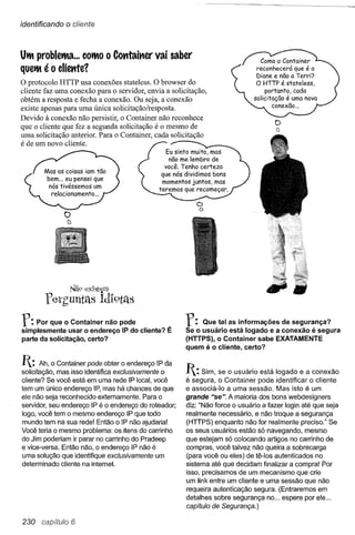 identificando   o clíente



UtIt probletlta ... COtltOO Contaitter vai saber                                Como o Container
quetlt   éo   cliettte1                                                        reconhecerá que é a
                                                                               Diane e não a Terri?
o protocolo HTTP usa conexões stateless. O browser do                          O HTTP é stateless,
cliente faz uma conexão para o servidor, envia a solicitação,                      portanto, cada
obtém a resposta e fecha a conexão. Ou seja, a conexão                        solicitação é uma nova
                                                                                      conexão ...
existe apenas para uma única solicitação/resposta.
Devido à conexão não persistir, o Container não reconhece
que o cliente que fez a segunda solicitação é o mesmo de
                                                                                     o
                                                                                     a
uma solicitação anterior. Para o Container, cada solicitação
é de um novo cliente.
                                                 Eu sinto muito, mas
                                                  não me lembro de
                                                você. Tenho certeza
                                               que nós dividimos bons
                                                momentos juntos, mas
                                              teremos que recomeçar.

                                                           ()
                                                            o
                o
                tJ




                 Nã9 ex1st~m
         feth'untas ldl9tas
r:   Por que o Container não pode
simplesmente usar o endereço IP do cliente? É
                                                       r:   Que tal as informações  de segurança?
                                                       Se o usuário está logado e a conexão é segura
parte da solicitação, certo?                           (HTTPS), o Container sabe EXATAMENTE
                                                       quem é o cliente, certo?

1: Ah, o Container pode obter o endereço      IP da
solicitação, mas isso identifica exclusivamente o      1: Sim, se o usuário  está logado e a conexão
cliente? Se você está em uma rede IP local, você       é segura, o Container pode identificar o cliente
tem um único endereço IP, mas há chances de que        e associá·lo a uma sessão. Mas isto é um
ele não seja reconhecido externamente. Para o          grande "se". A maioria dos bons webdesigners
servidor, seu endereço IP é o endereço do roteador;    diz: "Não force o usuário a fazer login até que seja
logo, você tem o mesmo endereço IP que todo            realmente necessário, e não troque a segurança
mundo tem na sua rede! Então o IP não ajudaria!        (HTTPS) enquanto não for realmente preciso." Se
Você teria o mesmo problema: os itens do carrinho      os seus usuários estão só navegando, mesmo
do Jim poderiam ir parar no carrinho do Pradeep        que estejam só colocando artigos no carrinho de
e vice-versa. Então não, o endereço IP não é           compras, você talvez não queira a sobrecarga
uma solução que identifique exclusivamente um          (para você ou eles) de tê·los autenticados no
determinado cliente na internet.                       sistema até que decidam finalizar a compra! Por
                                                       isso, precisamos de um mecanismo que crie
                                                       um Iink entre um cliente e uma sessão que não
                                                       requeira autenticação segura. (Entraremos em
                                                       detalhes sobre segurança no ... espere por ele ...
                                                       capítulo de Segurança.)

230 capítulo 6
 