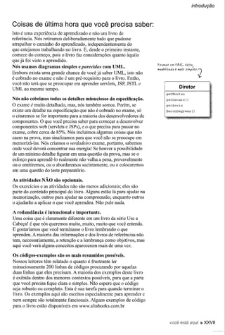 introdução



Coisas de última hora que você precisa saber:
Isto é uma experiência de aprendizado e não um livro de
referência. Nós retiramos deliberadamente tudo que pudesse
atrapalhar o caminho do aprendizado, independentemente do
que estejamos trabalhando no livro. E, desde o primeiro instante,
comece do começo, pois o livro faz considerações quanto àquilo
que já foi visto e aprendido.
                                                                       fJS{Ufl6S VI?,   fJMI-.
Nós usamos diagramas simples e parecidos com UML.                                      f!
                                                                       m~Ji/tllt:M.,lt~ h!4,(~
Embora exista uma grande chance de você já saber UML, isto não
é cobrado no exame e não é um pré-requisito para o livro. Então,
você não terá que se preocupar em aprender servlets, JSP, JSTL e
                                                                                          Diretor
UML ao mesmo tempo.
                                                                              getMovies

Nós não cobrimos todos os detalhes minuciosos da especificação.               getOscars          ()

O exame é muito detalhado, mas, nós também somos. Porém, se                   getKevin

existe um detalhe na especificação que não é cobrado no exame, só             BaconDegrees()
o citaremos se for importante para a maioria dos desenvolvedores de
componentes. O que você precisa saber para começar a desenvolver
componentes web (servlets e JSPs), e o que precisa para passar no
exame, cobre cerca de 85%. Nós incluímos algumas coisas que não
caem na prova, mas sinalizamos para que você não se preocupe em
memorizá-Ias. Nós criamos o verdadeiro exame, portanto, sabemos
onde você deverá concentrar sua energia! Se houver a possibilidade
de um mínimo detalhe figurar em uma questão da prova, mas se o
esforço para aprendê-Io realmente não valha a pena, provavelmente
ou o omitiremos, ou o abordaremos sucintamente, ou o colocaremos
em uma questão do teste preparatório.

As atividades NÃO são opcionais.
Os exercícios e as atividades não são meros adicionais; eles são
parte do conteúdo principal do livro. Alguns estão lá para ajudar na
memorização, outros para ajudar na compreensão, enquanto outros
o ajudarão a aplicar o que você aprendeu. Não pule nada.

A redundância é intencional e importante.
Uma coisa que é claramente diferente em um livro da série Use a
Cabeça! é que nós queremos muito, muito, muíto que você entenda.
E gostaríamos que você terminasse o livro lembrando o que
aprendeu. A maioria das informações e dos livros de referências não
tem, necessariamente, a retenção e a lembrança como objetivos, mas
aqui você verá alguns conceitos aparecerem mais de uma vez.

Os códigos-exemplos são os mais resumidos possíveis.
Nossos leitores têm relatado o quanto é frustrante ler
minuciosamente 200 linhas de códigos procurando por aquelas
duas linhas que eles precisam. A maioria dos exemplos deste livro
é exibida dentro dos menores contextos possíveis, para que a parte
que você precisa fique clara e simples. Não espere que o código
seja robusto ou completo. Esta é sua tarefa para quando terminar o
livro. Os exemplos aqui são escritos especialmente para aprender e
nem sempre são totalmente funcionais. Alguns exemplos de código
para o livro estão disponíveis em www.altabooks.com.br


                                                                                 você está aqui ~ XXVII
 