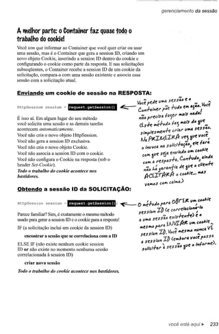 gerencíamento                    da sessão



A tMelhor parte: o Container faz quase todo o
trabalho do cooldel
Você tem que informar ao Container que você quer criar ou usar
uma sessão, mas é o Container que gera a session ID, criando um
novo objeto Cookie, inserindo a session ID dentro do cookie e
configurando o cookie como parte da resposta. E nas solicitações
subseqüentes, o Container recebe a session ID de um cookie da
solicitação, compara-a com uma sessão existente e associa essa
sessão com a solicitação atual.




HttpSession      session     request.getSession(}


É isso aÍ. Em algum lugar do seu método
você solicita uma sessão e as demais tarefas
acontecem automaticamente.
Você   não   cria o novo objeto HttpSession.
Você   não   gera a session ID exclusiva.
Você   não   cria o novo objeto Cookie.
Você   não   associa a session ID com o cookie.
Você não configura o Cookie na resposta (sob o
header Set-Cookie).
Todo o trabalho do cookie acontece nos
bastidores.


Obtendo a sessão ID da SOLICITAÇÃO:

HttpSession      session   = request.getSession()                     I              .          ()   ~.,.f.Jt.11'"       CD,,/:."e
                                                       ; ~   () Wle.f"JIJ          f(;.I·1i.         fJ              I
                                                                          . !J) (e CDl'l'e/4c"()"II.-11J
Parece familiar? Sim, é exatamente o mesmo método            sessllJI'I.....            h"./-e> é"
usado para gerar a session ID e o cookíe para a respostat    IJ.   11W1fJ.   sf!S S4"          ;;~~A-Jt.      11'"   C04/:.1e•••.

                .     -              I.
IF (a solicitacão inclui um cookie da session lD)
    encontrar a sessao que se corre aCIona com a
                                                     ID
                                                                             .! í ~~~ vi.
                                                              Wles",D flJ.l'J)1J.
                                                              Sf!SSliJI'I'
                                                                               •
                                                                                   . ...
                                                                                      •.
                                                                                  ( ",1101'4 VDCe fDS S4
                                                                                                                          "C4
                                                                                                                         •••.
                                                                   4 seSSIDYi      e                       ,)
ELSE IF (não existe nenhum cookie session                                     'H         l1e IJ I;,.IM'",e •
ID or não existe no momento nenhuma sessão                         SDI,.c,..f41' I.l seSS41J Z
correlacionada à session ID)
    criar nova sessão
Todo o trabalho do cookie acontece nos bastidores.




                                                                                               você está
 