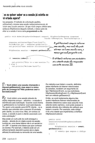 hecando par1 uma nova sessão



: se eu quiser saber se a sessão já existia ou
;oi eriada agora?
~oa pergunta. O método de solicitação-padrão,
~etSessionO, retoma uma sessão independentemente de
~xistir uma sessão anterior. Já que você sempre obtém uma
nstância HtlpSession daquele método, o único jeito de
;aber se a sessão é nova seria perguntando a ela.

   public void doGet(HttpServletRequest           request, HttpServletResponse response)
                                                     throws IOException, ServletException

        respons~. setContentType ("text/ht~l") ;
        PrlntWrlter out = response.getWrlter();                       () 5e.-I-.:5essií:mO seilPlf>l"e re-/-lJl"n4
                                                                                   N               •••••N
        out.println ("test session attributes<br>");                  V;1I14sessa6 ••• ;1I1asV4ce niló ftJJe

        HttpSession session = request.        getSession
                                                             V::--.
                                                              () ;
                                                                                    f             N
                                                                      0.1'1";11141" e vll>la sessa6 "(JVil) a
                                                                                 se
                                                                      ;1I1en4S!ve v6cê per5vnff          a ela.

        if    (SeSsion.isNeW(~                                       () tsAJewO    re.flJl"nQ, ClJII>I
                                                                                                     vel"JaJei'ra

              out.println ("This is a new session. ");               se   6 c/te,,+e Q,1Í7Jfi. l"eSp4nJef.l
                                                                                            "ãlJ
             else {                                                  ca;1l1es.f-e Sesst4"    ZÔ.
              out.println("Welcome back!");




Y:    Você obtém uma sessão chamando o
                                                           Os métodos que tratam o evento, definidos
                                                           pelas ínterfaces do Iistener relacionados
request.getSessionO, mas esse é o único
jeito de consegui-Ia? Não podemos usar o                   às sessões, recebem um argumento do
ServletContext?                                            tipo HUpSessionEvent, ou sua subclasse,
                                                           HUpSessionBindingEvent.     E o HUpSessionEvent
                                                           têrn um método getSessionOl
1:     Você obtém uma sessão através do                   Então, se você implementa alguma das
objeto response porque - adivinha - a sessão é             quatro interfaces lístener relacionadas às
identificada pela solicitação. Quando você chama           sessões (falaremos sobre esse assunto mais
o getSessionO no Container você está dizendo:              adiante neste capítulo), você pode acessar a
"Eu quero uma sessão para ESTE cliente ... ou a            sessão através dos métodos de callback que
sessão que coincide com a session ID enviada               tratam o evento. Por exemplo, este código
pelo cliente, ou uma nova. Mas, em ambos os                é de uma classe que implementa a interface
casos, a sessão é para o cliente associado com             HUpSessionListener:
esta solicitação."
Mas existe um outro jeito de você conseguir a                 public void
sessão ... através de um objeto evento da sessão.             sessionCreated(HttpSessionEvent
Lembre-se, uma classe listener não é um servlet ou            event) {
um JSP - é apenas uma classe que quer conhecer                            HttpSession       session =     evento
os eventos. Por exemplo, o listener pode ser um
                                                              getSession () ;
atributo tentando descobrir quando ele (o objeto
atributo) foi adicionado ou removido de uma sessão.
                                                                          Ii   evento que segura o código



234              6
 
