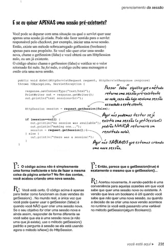 gerencíamento              da sessão



E   se eu quiser APENAS uifta sessão pré-existettte?

Você pode se deparar com uma situação na qual o servlet quer usar
apenas uma sessão já criada. Pode não fazer sentido para o servlet
responsável pelo checkout, por exemplo, iniciar uma nova sessão.
Então, existe um método sobrecarregado getSession (booleano)
apenas para esse propósito. Se você não quer criar uma sessão
nova, chame o getSession (false) e você obterá ou um HttpSession
nulo, ou um já existente.
O código abaixo chama o getSession (false) e verifica se o valor
retomado foi nulo. Se/ai nulo, o código exibe uma mensagem e
então cria uma nova sessão.

     public   void doGet(HttpServletRequest    request,        HttpServletResponse                            response)
     throws   IOException,  ServletException   {
                                                                   {)      N      N                                             I
                                                                   nJ,sS(V' /4Is(J sl;,,/'I1"(;4                          ó II';é.+IJJa
         response.setContentType(~text/htrnl");_J ();
         PrintWri ter out = response. getWri ter                    rer6r,,4        ViJI';tJ.
                                                                                                    N._           J_
                                                                                                seSS46 pre-exls-n:~              J_


         out. println (~test sessions<br>");                        6V ~/tl.J C4S6"';,6 t,~4 ~11;"lIiltla St!SS'i6

                        session
                                                     ~              aSS6Cl'aJtJ.
                                                                               a            em c1t"ePrh.
         HttpSession               request.getSession(false);
                                                                                                                             I
                                                                 fJr3vt  ,,:S paJell';6S +es-f-ar
         if    (session=null).                   .               exts-/-ta VII';tJ. ess';,(J
                                                                                  s
               out.println(~no  seSSlon was avallable");
               out.println (~rnaking one ... ");                 paJra6N.       J    I 11.
                                                                               tvfhv'Crr
                                                                                      •



              else {                                             resv     .,.a"l6 I1V           <:)   •


               out.println(~there  was a session!");
               session ~ request.getSession();  ~                         I'    J               !.,)
                                                          A-3vt '",:s SA-$íM,tJS
                                                                           N
                                                                                                       alie
                                                          vII';a l7(Jva ses S/t,6.




r: o   código acima não é simplesmente
uma forma ineficiente e tola de fazer a mesma
                                                         r:  Então, parece que o getSession(true) é
                                                         eX;atamente o mesmo que o getSessionO ...
coisa da página anterior? No fim das contas,
você acabou criando uma nova sessão.
                                                         I:  Acertou novamente. A versão-padrão é uma
                                                         conveniência para aquelas ocasiões em que você
I:   Você está certo. O código acima é apenas
para testar como funcionam as duas versões do
                                                         sabe que quer uma sessão nova ou existente. A
                                                         versão que leva um booleano é útil quando você
getSessionO . No mundo real, a única vez que             sabe que não quer uma nova sessão, ou quando
você pode querer usar o getSession (false) é             a decisão de se criar uma nova versão acontece
quando você NÃO quer criar uma sessão nova.              no runtime (e você está passando uma variável
Se o seu objetivo for criar uma sessão nova e            no método getSession(algum 800Ieano».
ainda assim, responder de forma diferente se
você sabe que ela é uma sessão nova (e não
uma que já exista), use o método getSessionO
padrão e pergunte à sessão se ela está usando
agora o método isNewO do HttpSession.



                                                                                                      você está
 