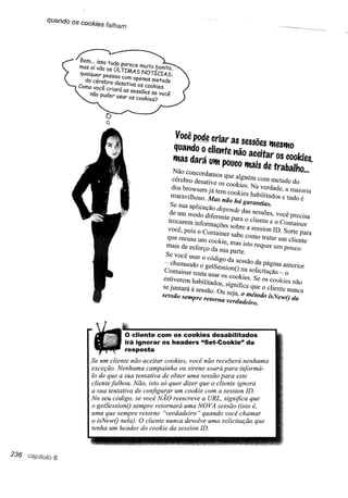 quando os cookies falham




                                                  Você~        criar as sessões lfteslftO
                                                 quatldo o clietlte tlão aceitar os cookies,
                                                 Iftas dará Ulftpouco Iftais de trabalho ...
                                                Não concordamos que alguém com metade do
                                                cérebro desative os cookies. Na verdade, a maioria
                                                dos browsers já tem cookies habilitados e tudo é
                                                maravilhoso. Mas não há garantias.

                                                Se sua aplicação depende das sessões, você precisa
                                                de um modo diferente para o cliente e o Container
                                               trocarem informações sobre a session ID. Sorte para
                                              você, pois o Container sabe como tratar um cliente
                                              que reCUSaum cookie, mas isto requer um pouco
                                              mais de esforço da SUaparte.

                                              Se Você usar o código da sessão da página anterior
                                              ~ chamando o getSessionO na solicitação ~ o
                                              Container tenta Usar os cOokies. Se os cookies não
                                              estiverem habilitados, significa que o cliente nUnca
                                             se juntará à sessão. Ou seja, o método isNewo da
                                             sessão se111preretórna verdadeiro.




                                 O cliente COI1"l hea
                                                     cookie$ desabilitados
                                 irá ignorar os Os·ders "Set-Cookie" da

                                 resposta                   , N receberá nenhuma
                                           .     . kies voce nao          .    .
                   Se um cliente não acertar :o~a ou' sirene soará para mforma-
                        ão Nenhuma campam .. .           ma sessão para este
                   'f::~qu~ a sua ''':.'ta'',ad;ou~;~~er que o clien,eignora
                   cliente falh~u. ~a~:::k:~a~      um cookie comRL s~s:;~:~~e
                                                                  ..· a
                   a sua tentatlva e .. ..' •rO·.· eescreve a U ,s ~       .     .
                              'd"go se voce N/1. r ,        7TOVA sessao (rsto e,
                   No seu co l. ,             t . nara uma lV'        .,    h ar
                   uma que. sem r.e re °Z' t. ~~erdadeiro" uma so ler
                   o get&",ionO sem~r~:: nunca dev.olve
                                 ..'P.                        quaudv "7,ce,':u,;;;;
                                                                                 que
                   o isNewvri header O c coa kie daseSSlOn ID .
                      .
                   tenha um ne l,i do rene
                                    a/o                  .


236     6
 