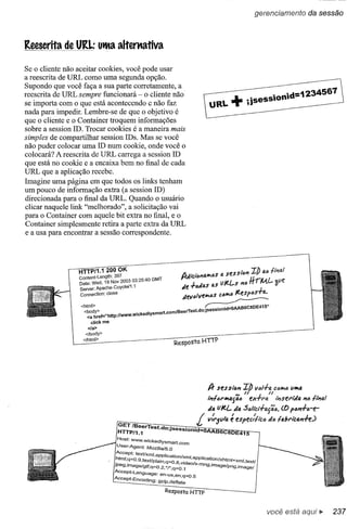 gerenciamento                da sessão



Reescrita de URl.: utlta alterttativa

Se o cliente não aceitar cookies, você pode usar
a reescrita de URL como uma segunda opção.
Supondo que você faça a sua parte corretamente, a
reescrita de URL sempre funcionará - o cliente não                                                                              "   "d=1234567
se importa com o que está acontecendo e não faz                                                          ;isess,on'
nada para impedir. Lembre-se de que o objetivo é
que o cliente e o Container troquem informações
sobre a session ID. Trocar cookies é a maneira mais
simples de compartilhar session IDs. Mas se você
não puder colocar uma ID num cookie, onde você o
colocará? A reescrita de URL carrega a session ID
que está no cookie e a encaixa bem no final de cada
URL que a aplicação recebe.
Imagine uma página em que todos os links tenham
um pouco de informação extra (a session ID)
direcionada para o final da URL. Quando o usuário
clicar naquele link "melhorado", a solicitação vai
para o Container com aquele bit extra no final, e o
Container simplesmente retira a parte extra da URL
e a usa para encontrar a sessão correspondente.




                 HTTP/1.1 200 OK                                                                    .      z"h         1M
                                  397                                   AJ,'ciAI'141r10S sf!.Ssu,n
                                                                                       4l                        !I
                 Content-Length:       3 03'25-40 GMT                  I'f'" ~                                        'li A f
                 Date: Wed, 19 Nov 200
                 server:Apache-COyotel1.1
                                           .'                           J", I'A -IA "" as U/t.{...s ntl
                                                                       "' •• "1"v"'.....
                                                                                                          rrr
                                                                                                           I L
                                                                                                            fVl.'-l)IIf.
                                                                                                            I
                 Connection: close                                     titlltllllf!.IrIOS ;:01rl0 /t.espOS-r4.
                 <html>                                                           ~,
                   <body>                     . k dlysmart.comlBeerTest.dO;jSeSSIOmd-O
                    <a href.=''http://WWW.w1c    e
                       c1ick me
                     <Ia>
                   </body>
                  </html>
                                                                     Resposta HTTP




                                                                                   A- sessl,U"I
                                                                                                 ,.. /I
                                                                                                        Ib 1/01-1-4 ;:0""'0
                                                                                                                  /I
                                                                                                                                     11""'4


                                                                                   1;'!6rW4fj4ó          ex-l-ro.              ,;,serltia nó ";'0./



                                   GET 1BeerTest c1'-
                                   HTTPi1.1
                                                           .
                                                                   I       ,
                                                 . o,JSeSSlOnid=OAAB6C8DE415
                                                                              !    "ti. vJ(.{... "4 S6IlCl-l-tJ.jãó. (() p6n-1-ire-
                                                                 v/riu/ti. e espec/!lc6
                                                                                    /                                       fie !drlc41'1-n:.J
                                                                                                                                           i._



                                   Host:     WWW.wickedrysmart.com
                                   User-Agent:     MOZiJla/5.0
                                   Accept:    textlxmJ,apPlication
                                  html;q~O.9,teXtlpl.. am,q~O.8,vldeo/x_'
                                  -.             .       .. _    /xml,apPlication/xhtm/+xml  ,t extl
                                  JPeg,lmage/glf:q~O.2, '/*;q~O.1         mng,lrnage/png,imagel
                                  Accept-Langu         .
                                  A                age. en-Us,en;q~O.5
                                    ceePt-EncOding: 9Zip,deflate

                                                             Resposta HTIP


                                                                                                                           você está
 