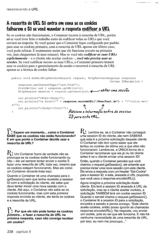 reescrevendo      a URL


A reescrita de URI. Só etttra em cetla se os cookies
falharem e Só se você matldar a resposta codificar a URI.
Se os cookies não funcionarem, o Container recorre à reescrita de URL, porém
só se você tiver feito o trabalho extra de codificar todas as URLs que você
enviará na resposta. Se você quiser que o Container fique configurado por padrão
para usar os cookies primeiro, com a reescrita de URL apenas em último caso,
você pode relaxar. É exatamente assim que ele funciona (exceto na primeira
vez, mas chegaremos lá num minuto). Mas se você não codificar as suas URLs
explicitamente - e o cliente não aceitar cookies -, você não precisa usar as
sessões. Se você codificar mesmo as suas URLs, o Container primeiro tentará
usar os cookies para o gerenciamento da sessão e recorrerá à reescrita de URL
apenas se a técnica do cookie falhar.

   public      void   doGet(HttpServletRequest         request,     HttpServletResponse          response)
                                                                                   throws        IOException
            response.setContentType("text/html")          ;

            PrintWriter
            HttpSession   out ~ response.getWriter();
                          session = request. getSession           (); ~            J._              N
                                                                               tJb-n::t' Vit4 seSSfJ,t)

            out.println("<html><body>");
            out.println ("<a href="" + response.encodeURL("/BeerTest.do")                       + "">click   me</
   a>/f);
            out.println("</body></html>");                      ~               í
                                                               4 1i1ltJt'itfJ.s'io eX+r4   Ja ses siim
                                                 IlJ   ptU'fi. eS+4 UJe.L.




r:   Espere um momento ... como o Container
SABE que os cookies não estão funcionando?
                                                              1: session 10 dose o Container não conse~uir
                                                              uma
                                                                   Lembre-se,
                                                                                cliente, ele nem SABERA
E em que ponto o Container decide usar a                      que esta é a próxima solicitação daquele cliente.
reescrita de URL?                                             O Container não tem como saber que ele
                                                              tentou os cookies da última vez e que eles não
                                                              funcionaram. Lembre-se, a ÚNICA forma de o
1: Um Container    burro de verdade não se                   Container reconhecer que ele já viu tal cliente
                                                              antes é se o cliente enviar uma session 10!
preocupa se os cookies estão funcionando ou
não - ele vai sempre tentar enviar o cookie E                 Então, quando o Container percebe que você
fazer uma reescrita de URL toda vez, mesmo que                chamou o request.getSessionO, ele entende que
os cookies estejam funcionando. Mas eis como                  precisa iniciar uma nova sessão com este cliente.
um Container decente trata isso:                              Ele envia a resposta com um header "Set-Cookie"
Quando o Container vê uma chamada para o                      para a session 10, e esta, anexada à URL (supondo
getSessionO sem que tenha recebido a session                  que você usou o response.encodeURL()).
10 com a solicitação do cliente, ele sabe que                 Agora imagine a próxima solicitação deste
deve tentar iniciar uma nova sessão com o                     cliente. Ela terá a session 10 anexada à URL da
cliente. Até aqui, o Container não sabe se os                 solicitação, mas se o cliente aceitar cookies, a
cookies funcionarão, mas com esta primeira                    solicitação TAMBÉM terá um cookie session 10.
resposta enviada ao cliente, ele tenta os cookies             Quando o servlet chama o request.getSessionO,
e a reescrita de URL.                                         o Container lê a session 10 para a solicitação,
                                                              encontra a sessão e pensa consigo, "Este cliente

r:   Por que ele não pode tentar os cookies
primeiro ... e fazer a reescrita de URL na
                                                              aceita cookies, então posso ignorar as chamadas
                                                              response.encodeURLO.       Na resposta, vou enviar
                                                              um cookie, pois eu sei que ele funciona. E não há
próxima resposta, caso não consiga receber                    nenhuma necessidade de uma reescrita de URL,
um cookie?                                                    por isso, eu nem me preocupo ..."


238     capítulo 6
 