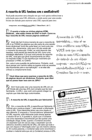 gerencíamento       da sessão



A reescrita de URL funciona            COIft   o sendRedirectU
Você pode encontrar uma situação em que você queira redirecionar a
solicitação para uma URL diferente, e ainda assim usar uma sessão.
Existe um método para escrever uma URL especial para isso:

   response.encodeRedirectURL(~/BeerTest.do")



f:    E quanto a todas as minhas páginas HTML
estáticas ... elas estão cheias de Iinks <a href>. Como eu
faço reescrita de URL nessas páginas estáticas?
                                                                 J.   teescdta de UIL é
                                                                           ? "
1: Você não faz! A única maneira     de usar a reescrita de     aut9mélfica...
URL é se TODAS as páginas que são parte de uma sessão
forem dinâmicas! Você não pode fazer um hard-code das            Y9ce c9d'itlc9u suas UILs.
session 10s, obviamente, visto que o 10 não existe até
o momento da execução. Então, se você depende das
sessões, você precisa da reescrita de URL como uma
                                                                VOCÊ tem ~ue t9dat
estratégia alternativa. E já que você precisa da reescrita      t9das as suas UILs élttavés
de URL, você tem que gerar dinamicamente as URLs
na resposta HTML! O que significa que você teria que
processar o HTML no runtime.
                                                                 d9 mét9d9 de                       9bjet9
Sim, esta é uma que~tão de performance. Portanto, você_
deve pensar com carinho sobre os lugares onde as sessoes
                                                                 tesp9:'!ta - enc9deUItL() 9U
s~~ importa~tes para a sua aplicação - e se elas são
cntlcas ou simplesmente boas.
                                                                 enc9deIted'itectUItL() - e 9
                                                                 C9nta1netté:Z
f:  Você disse que para usarmos a reescrita de URL,
as páginas devem ser dinâmicas. Portanto, quer dizer
que eu posso fazer isso com os JSPs?


1: Sim! Você pode criar uma reescrita    de URL em um
JSP. Existe até uma tag JSTL bem simples que faz isso
                                                                                        -o da URLé
facilmente, <c:URL>, que você verá quando chegar no
                                                                            A codificaça Resposta!
capítulo que trata das tags customizadas.                                   tratada peta


f:    A reescrita de URL é específica por fabricante?
                                                               encode URLO e a go
                                                                                      e o método
                                                               Não se esqueç~ dei qUque você chame: nO seu
                                                                                         onse! roce nao o
                                                                                              TT.    A


                                                                    .
                                                                objeto  HttpServletResp nem no seu contexto
                                                                                  . -
1:     Sim, a reescrita de URL é específica por fabricante. O chama na sOliclta?aoLembre_se de que o
                                                                        objeto sessao. _ d URL é todo
Tomcat usa o ponto-e-vírgula ";" para anexar a informação        oU no
                                                                   rocesSo d e codijicaçao a
extra à URL. Outro fabricante talvez use uma vírgula ou          p      .   d à resposta.
algo diferente. E enquanto o Tomcat adiciona "jsessionid="        relacwna o
na URL reescrita, outro fabricante pode anexar apenas
a session 10 em si. A questão é, aquilo que o Container
usa como separador é reconhecido por ele quando uma
solicitação chega. Então, quando o Container encontra
um separador que ele usa (ou seja, o separador que ele
adicionou durante a reescrita de URL), ele sabe que tudo o
que vem depois é "informação extra" que ele mesmo colocou
lá. Em outras palavras, o Container sabe como reconhecer e
analisar o material extra que ele (o Container) anexou à URL.

                                                                                    você está            ~   239
 