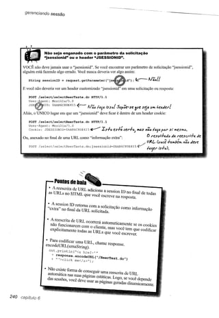 gerencíando sessão




                      Não seja enganado com o parâmetro da solicitação
                      "jsessionid" ou o header "JSESSIONID".

      VOCÊ não deve jamais usar o "jsessionid". Se você encontrar um parâmetro de solicitação "jsessionid",
      alguém está fazendo algo errado. Você nunca deveria ver algo assim:

         String sessionID = request.getParameter(~js

      E você não deveria ver um header customizado       "jsessionid"     em uma solicitação ou resposta:

         POST Iselect/selectBeerTaste.do          HTTP/l.l
         User-       ent:    Mozilla/5.0

          JSE         ID: OAAB6C8DE415     f--                     :5YI';e-se 3ve s~a V~ "faJet'!
      Aliás, o   úNIco lugar em que um "jsessionid" deve ficar é dentro de um header cookie:
         POST /select/selectBeerTaste.do          HTTP/l.l
         User-Agent: Mozilla/5.0                                     '_
         Cookie: JSESSIONID=OAAB6C8DE415~                IS+6    es+aeet'+6;       ""as 174611'1.]1'1.1'61'8I'leslfl.t'J.
                                                                                                       si
      Ou anexado no final de uma URL como "informação           extra'"                   () I'f!Su!.f.aJ6 J4 l"eesct'/-+lI. «e
         ,                                                                ,               lJ/t.L. (você h~!Jélfl.   17a'<1   deve

         POST /select/selectBeerTaste.               j
                                                do; sessionid=OAAB6C8DE415 ~              la5el" /'S+O).




                               Pootos de bala
                            • A reescrita de URL adici          '
                            as URLs no HTML que v o?a a seSSlOnID no final de todas
                                                     oce eSCreve na resposta.

                        • A session ID retoma              r'
                        "extra" no final da URLcoml·a
                                                so IClÍa a,
                                                    ..sOdlcltaÇãOcomo informação

                        • A reescrita de URL Ocorrerá auto     '
                          não funcionarem com o di . t . • matIca~ente se os cookies
                          explicitamente todas as U~ e, mas V?Ce tem que codificar
                                                      s que voce escrever,

                       • Para codificar uma URL h
                       encodeURL( uma s'·tnng). ., c ame tesponse.
                            oUt.print1n(~<a href='.
                             + response,enco4eURL(~/
                             + ~'> I'               BeerTest,4o"}
                                   c lck me</a>");


                      • Não existe forma de con .'                  ,
                        automática nas SuasPág::~=a           reescnta de URL
                        das sessões você deve usar·     . ,~as. Logo, se você depende
                                   ,                as pagmas geradas dinamicamente,


240              6
 