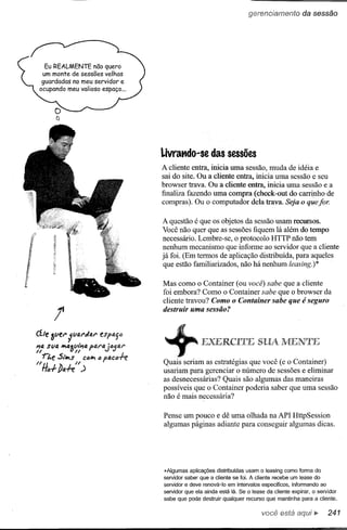 gerenciamento          da sessão




                                       Livrat'ldo-se das sessões
                                       A cliente entra, inicia uma sessão, muda de idéia e
                                       sai do site. Ou a cliente entra, inicia uma sessão e seu
                                       browser trava. Ou a cliente entra, inicia uma sessão e a
                                       finaliza fazendo uma compra (check-out do carrinho de
                                       compras). Ou o computador dela trava. Seja o que/oro

                                       A questão é que os objetos da sessão usam recursos.
                                       Você não quer que as sessões fiquem lá além do tempo
                                       necessário. Lembre-se, o protocolo HTTP não tem
                                       nenhum mecanismo que informe ao servidor que a cliente
                                       já foi. (Em termos de aplicação distribuída, para aqueles
                                        que estão familiarizados, não há nenhum leasing.)*

                                       Mas como o Container (ou você) sabe que a cliente
                                       foi embora? Como o Container sabe que o browser da
                                       cliente travou? Como o Container sabe que é seguro
                                       destruir uma sessão?



(íle 3ver
"1a
"
             II./lAl'dal'
              fJ"
  -n.e S,•.s ca"'" PIU:".f.e
" li";,, ba.f.e" ,.)
                            eSfp'ylJ
      si/a ."a~i/I"'a p4ra vjatl41'
                              "         +
                                       Quais seriam as estratégias que você (e o Container)
                                       usariam para gerenciar o número de sessões e eliminar
                                       as desnecessárias? Quais são algumas das maneiras
                                       possíveis que o Container poderia saber que uma sessão
                                       não é mais necessária?

                                       Pense um pouco e dê uma olhada na API HttpSession
                                       algumas páginas adiante para conseguir algumas dicas.




                                       "Algumas aplicações distribuídas usam o leasing como forma do
                                       servidor saber que a cliente se foi. A cliente recebe um lease do
                                       servidor e deve renová-Io em intervalos específicos, informando ao
                                       servidor que ela ainda está lá. Se o lease da cliente expirar, o servidor
                                       sabe que pode destruir qualquer    recurso que mantinha    para a cliente .

                                                                                 você está             ."    241
 