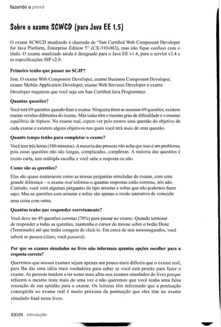 fazendo a prova




Sobre o exame SCWCD               (para Java EE      1.5)

o   exame SCWCD atualizado é chamado de "Sun Certified Web Component Developer
for Java Platform, Enterprise Edition 5" (CX-310-083), mas não fique confuso com o
título. O exame atualizado ainda é designado para o Java EE vIA, para o servlet v2A e
as especificações JSP v2.0.

Primeiro tenho que passar no SCJP?
Sim. O exame Web Component Developer, exame Business Component Developer,
exame Mobile Application Developer, exame Web Services Developer e exame
Developer requerem que você seja um Sun Certified Java Programmer.

Quantas questões?
Você terá 69 questões quando fizer o exame. Ninguém têem as mesmas 69 questões; existem
muitas versões diferentes do exame. Mas todas têm o mesmo grau de dificuldade e o mesmo
equilíbrio de tópicos. No exame real, espere ver pelo menos uma questão do objetivo de
cada exame e existem alguns objetivos nos quais você terá mais de uma questão.

Quanto tempo tenho para completar o exame?
Você tem três horas (180 minutos). A maioria das pessoas não acha que isso é um problema,
pois essas questões não são longas, complicadas, complexas. A maioria das questões é
muito curta, tem múltipla escolha e você sabe a resposta ou não.

Como são as questões7
Elas são quase exatamente como as nossas perguntas simuladas do exame, com uma
grande diferença - o exame real informa-o quantas respostas estão corretas, nós não.
Contudo, você verá algumas perguntas do tipo arrastar e soltar que não podemos fazer
aqui. Mas as questões com arrastar e soltar são apenas o modo interativo de coincidir
uma coisa com outra.

Quantas tenho que responder corretamente?
Você deve ter 49 questões corretas (70%) para passar no exame. Quando terminar
de responder a todas as questões, mantenha o cursor do mouse sobre o botão Done
(Terminado) até que tenha coragem de clicá-Io. Em cerca de seis nanossegundos, você
saberá se passou (claro, você passará).

Por que os exames simulados no livro não informam quantas opções escolher para a
resposta correta?
Queremos que nossos exames sejam apenas um pouco mais difíceis que o exame real,
para lhe dar uma idéia mais verdadeira para saber se você está pronto para fazer o
exame. As pessoas tendem a ter notas mais altas nos exames simulados do livro porque
refazem o mesmo teste mais de uma vez e não queremos que você tenha uma falsa
sensação de sua aptidão para o exame. Os leitores têm informado que a pontuação
consegui da no exame real é muito próxima da pontuação que eles têm no exame
simulado final neste livro.


XXVIII   introdução
 