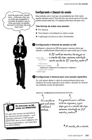 gerencíamento              da sessão



                                         Cot1figurat1do             O   titMeout da sessão
    Você não pode estar falando
                                         Boas notícias: não é você que vai acompanhar isto. Está vendo
    sério ... então quer dizer que
     eu tenho que acompanhar a
                                         aqueles métodos acima? Você não tem que usá-Ios para se livrar das
    atividade da sessão e que eu         sessões mortas (inativas). O Container pode fazer isto para você.
    tenho que matar as sessões
  inativas? O Container não pode
               fazer isso?
                                         Três formas de matar uma sessão:
                                         ~ Por timeout
                  D
                  o                      ~ Você chama o invalidateO no objeto sessão
                                         ~ A aplicação cai (trava ou não é distribuída)



                                     o   Configurando              o timeout da sessão no DO
                                         Configurar o timeout no DD tem quase o mesmo efeito que
                                         chamar o setMaxInactiveIntervalO em cada sessão que é criada.

                                                                  () 7'> es+:      elJ 1J/~(,rfIJs.1.le ;:/lj 3l1E'se
                                         <web-app           ...> (J cllE'l1+e l1'liIJ   fljer       l1el1t.lIlJ4 s(Jlict+4S'li1J
                                           <servlet>                    I           N      "Tr.          1         I_;t
                                                                  l1es'T'/J.S(!!S SiM eJt I';> Jtll1l1"T'IJ$j1J4rt'-4.
                                            </servlet>
                                          <session-config>       -l,
                                             <session-timeout>lS</session-timeout>
                                           </session-config>
                                         </web-app>



                                     e   Configurando              o timeout para uma sessão específica
                                         Se você quiser alterar o valor do session-timeout para uma
                                         instância de sessão específica (sem afetar a duração do timeout
                                         em nenhuma sessão da aplicação):



                                         session.setMaxlnactivelnterval(20*60);


                                                "
                                               :5:     #.   st'ssã(J 114
                                                                                 () ar/t/ll>lel1+tJ
                                                                                                      "
                                                lia!        11
                                                             iJcê ct.aJtQ       u-fa     (:'11>I



             Os timeouts no DD
             estão em MINUTOS!
                                                     !.     I.
                                                 Jt'e'T(J;:/ (J e I             "tjer     ~lIe se       tJ

                                                  e-fa;:/a.                      l1el1l.t/lI>I#.

                                                                                 II>IIi1l1+6S;
Eis aqui uma enorme incon!istênci~
que devemos prestar atençao ... voce
especifica timeouts no DD usando
MINUTOS, mas se você configura: um
timeout programático, você especifica
 em SEGUNDOS!




                                                                                                     você está aqui ~           245
 